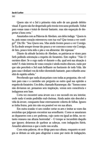 Jacob Lorber
362

      Quem não vê o Sol à primeira vista sofre de um grande defeito
visual. E quem não for despertado pelo trovão tem sono profundo. Voltai
para vossas casas e tratai de dormir bastante, mas não esqueçais de des-
pertar à hora certa.”
      Assustados com as Palavras de Abedam, um deles indaga: “Quem és
tu, pois nosso coração estremeceu com tua voz? Que temos a ver conti-
go?” Diz Ele: “Sou Quem sou. Mas ainda tivestes pouco a ver Comigo.
Se Eu desde sempre tivesse tão pouco a ver convosco como vós Comigo,
de fato, pouco teria sido o pão a vos alimentar. Ide repousar.”
      Diante da atitude lacônica de Abedam, os patriarcas se viram para
Seth pedindo orientação a respeito do forasteiro. Este explica: “Não O
ouvistes dizer: Se o cego nada vê durante o dia, qual será sua situação à
noite? A visão interna de vosso coração é ainda muito obscura, razão por
que não percebeis o Sol mais brilhante no horizonte de toda Vida. Ide
para casa e desfazei-vos da tolice dormindo bastante, para voltardes ama-
nhã de espírito sóbrio.”
      Percebendo que nada alcançariam com todas as perguntas, eles vol-
tam para casa e a caminho um pergunta ao outro qual sua opinião a
respeito do forasteiro. Um deles, chamado Kurameque, diz: “Somos como
não devíamos ser, pensamos sem inspiração, vemos sem consciência e
indagamos sem base.
      Certa vez encontrei uma árvore oca e me escondi em seu interior,
onde nada vi senão podridão mal-cheirosa. Ainda assim não descobri a
vida da árvore, conquanto fosse externamente coberta de folhas. Ignoro
se tinha frutos, pois isto não era possível ver em sua altura.
      Em outra ocasião vi um condor cortar os ares e imitar as vozes das
avezinhas que julgavam encontrar sua semelhante. Como se assustaram
ao depararem com a ave poderosa, cujo canto era igual ao delas, no en-
tanto ressoava nas alturas horrendas! – O tempo se incumbirá daquilo
que ignoro; deixemos de quebrar as cabeças, com indagações fúteis.
Amanhã saberemos o que a noite nos oculta.
      Com estas palavras, ele se dirige para sua cabana, enquanto os ami-
gos se deitam ao solo para afugentar o sono por meio de indagações.
 