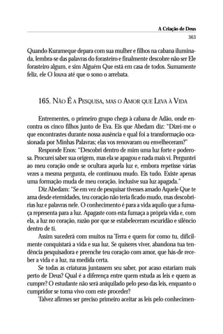 A Criação de Deus
                                                                      363

Quando Kurameque depara com sua mulher e filhos na cabana ilumina-
da, lembra-se das palavras do forasteiro e finalmente descobre não ser Ele
forasteiro algum, e sim Alguém Que está em casa de todos. Sumamente
feliz, ele O louva até que o sono o arrebata.



    165. NÃO É A PESQUISA, MAS O AMOR QUE LEVA À VIDA

      Entrementes, o primeiro grupo chega à cabana de Adão, onde en-
contra os cinco filhos junto de Eva. Eis que Abedam diz: “Dizei-me o
que encontrastes durante nossa ausência e qual foi a transformação oca-
sionada por Minhas Palavras; elas vos renovaram ou envelheceram?”
      Responde Enos: “Descobri dentro de mim uma luz forte e podero-
sa. Procurei saber sua origem, mas ela se apagou e nada mais vi. Perguntei
ao meu coração onde se ocultara aquela luz e, embora repetisse várias
vezes a mesma pergunta, ele continuou mudo. Eis tudo. Existe apenas
uma formação muda de meu coração, inclusive sua luz apagada.”
      Diz Abedam: “Se em vez de pesquisar tivesses amado Aquele Que te
ama desde eternidades, teu coração não teria ficado mudo, mas descobri-
rias luz e palavras nele. O conhecimento é para a vida aquilo que a fuma-
ça representa para a luz. Apagaste com esta fumaça a própria vida e, com
ela, a luz no coração, razão por que se estabeleceram escuridão e silêncio
dentro de ti.
      Assim sucederá com muitos na Terra e quem for como tu, dificil-
mente conquistará a vida e sua luz. Se quiseres viver, abandona tua ten-
dência pesquisadora e preenche teu coração com amor, que hás-de rece-
ber a vida e a luz, na medida certa.
      Se todas as criaturas juntassem seu saber, por acaso estariam mais
perto de Deus? Qual é a diferença entre quem estuda as leis e quem as
cumpre? O estudante não será aniquilado pelo peso das leis, enquanto o
cumpridor se torna vivo com este proceder?
      Talvez afirmes ser preciso primeiro aceitar as leis pelo conhecimen-
 