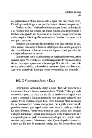 A Criação de Deus
                                                                      365

das pelas areias quentes de meu deserto, e agora nem mais chorar posso.
Eis tudo que senti até agora, mas percebo pequeno alívio em tua presença.”
      Abedam explica: “No fim dos últimos tempos haverá muitos iguais
a ti. Ainda és feliz por sentires tua grande miséria, pois tal percepção é
também uma grande luz. Futuramente as criaturas não perceberão sua
morte psíquica. Estarão qual tronco morto na floresta e o verme os roerá
sem que o percebam.
      Extrairão tantos metais das montanhas que farão estradas de aço,
sobre as quais poucos caminharão de índole igual à tua. Ainda que algum
vivo ressuscite entre milhões sem consciência própria, terá que enfrentar
uma época dura entre os mortos.
      Os que forem como tu, descobrirão os espiritualmente vivos, assim
como tu agora Me reconheces. Incontáveis palavras de vida não surtirão
efeito, como agora apenas uma o faz contigo. Dos três és tu o mais feliz
em tua pobreza de luz, pois receberás dentro em breve uma boa nova.
Age como aconselhei a Enos que viverás recebendo luz em plenitude.”



    166. O VERDADEIRO AMOR A DEUS

     Prosseguindo, Abedam Se dirige a Jared: “Dize-Me também tu o
que descobriste em ti durante a nossa ausência.” Diz ele: “Sabia que havia
de encontrar pouco ou nada, por isto não procurei e me entreguei, antes
e após o temporal, a fantasias, sonhando com a situação agradável caso
Asmael tivesse morado comigo. E se, como Emanuel Abba, ao menos
tivesse ficado conosco durante a tempestade. Em seguida, sonhei que ele
permitiu a mesma para experimentar nosso amor e confiança, e talvez
Ele esteja Presente. Assim construí sonhos sobre sonhos, sem alcançar
qualquer iluminação; todavia, meu coração se sentia mais aliviado. Já é
uma grande graça eu poder sonhar com Aquele que meu coração envol-
veu qual pretendente o faria com sua noiva. Que mais poderia encontrar,
e creio que Ele não Se aborrecerá comigo caso for preciso deixar esta
 
