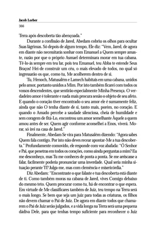 Jacob Lorber
366

Terra após descoberta tão abençoada.”
      Durante a confissão de Jared, Abedam cobriu os olhos para ocultar
Suas lágrimas. Só depois de algum tempo, Ele diz: “Vem, Jared, de agora
em diante não necessitarás sonhar com Emanuel a Quem sempre amas-
te, razão por que o próprio Asmael determinara morar em tua cabana.
Tê-lo-ás sempre em teu lar, pois teu Emanuel, teu Abba te estende Seus
Braços! Hei-de construir um céu, o mais elevado de todos, no qual só
ingressarão os que, como tu, Me acolherem dentro de si.
      Tu, Henoch, Matusalém e Lamech habitais em uma cabana, unidos
pelo amor, portanto unidos a Mim. Por isto também ficarei com todos os
vossos descendentes, que sentirão especialmente Minha Presença. O ver-
dadeiro amor é tolerante e nada mais procura senão o objeto de seu afeto.
E quando o coração tiver encontrado o seu amor ele é sumamente feliz,
ainda que não O tenha diante de si, tanto mais, porém, no coração. E
quando o Amado percebe a saudade silenciosa, cheia de humildade e
sem coragem de fitá-Lo, encontrou um amor semelhante Àquele a quem
amou antes de ser. Quem agir conforme aconselhei a Enos, viverá. Mo-
rar, só irei na casa de Jared.”
      Finalmente, Abedam Se vira para Matusalém dizendo: “Agora sabes
Quem fala contigo. Por isto não deves recear apontar-Me a tua descober-
ta.” Profundamente comovido, ele responde com voz abafada: “Ó Senhor
e Pai, que penetras em todos os corações, como ainda perguntas a mim? Eu
me desconheço, mas Tu me conheces de ponta a ponta. Se me arriscasse a
falar, facilmente poderia pronunciar uma inverdade. Qual seria minha si-
tuação perante Ti? Julga-me, mas com clemência e misericórdia.”
      Diz Abedam: “Encontraste o que falaste e tua descoberta está diante
de ti. Como também moras na cabana de Jared, vives Comigo debaixo
do mesmo teto. Quem procurar como tu, há de encontrar o que espera.
Em virtude de Me classificares também de Juiz, teu tempo na Terra será
o mais longo. Se bem que seja um juiz para todas as criaturas, os filhos
não devem chamar o Pai de Juiz. De agora em diante todos que chama-
rem o Pai de Juiz serão julgados, e a vida longa na Terra será uma pequena
dádiva Dele, para que tenhas tempo suficiente para reconhecer o Juiz
 