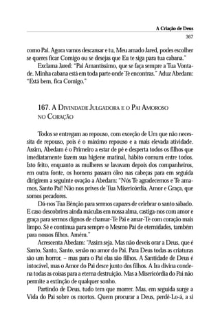 A Criação de Deus
                                                                      367

como Pai. Agora vamos descansar e tu, Meu amado Jared, podes escolher
se queres ficar Comigo ou se desejas que Eu te siga para tua cabana.”
     Exclama Jared: “Pai Amantíssimo, que se faça sempre a Tua Vonta-
de. Minha cabana está em toda parte onde Te encontras.” Aduz Abedam:
“Está bem, fica Comigo.”



    167. A DIVINDADE JULGADORA E O PAI AMOROSO
    NO CORAÇÃO


     Todos se entregam ao repouso, com exceção de Um que não neces-
sita de repouso, pois é o máximo repouso e a mais elevada atividade.
Assim, Abedam é o Primeiro a estar de pé e desperta todos os filhos que
imediatamente fazem sua higiene matinal, hábito comum entre todos.
Isto feito, enquanto as mulheres se lavavam depois dos companheiros,
em outra fonte, os homens passam óleo nas cabeças para em seguida
dirigirem a seguinte ovação a Abedam: “Nós Te agradecemos e Te ama-
mos, Santo Pai! Não nos prives de Tua Misericórdia, Amor e Graça, que
somos pecadores.
     Dá-nos Tua Bênção para sermos capazes de celebrar o santo sábado.
E caso descobrires ainda máculas em nossa alma, castiga-nos com amor e
graça para sermos dignos de chamar-Te Pai e amar-Te com coração mais
limpo. Sê e continua para sempre o Mesmo Pai de eternidades, também
para nossos filhos. Amém.”
     Acrescenta Abedam: “Assim seja. Mas não deveis orar a Deus, que é
Santo, Santo, Santo, senão no amor do Pai. Para Deus todas as criaturas
são um horror, – mas para o Pai elas são filhos. A Santidade de Deus é
intocável, mas o Amor do Pai desce junto dos filhos. A Ira divina conde-
na todas as coisas para a eterna destruição. Mas a Misericórdia do Pai não
permite a extinção de qualquer sonho.
     Partindo de Deus, tudo tem que morrer. Mas, em seguida surge a
Vida do Pai sobre os mortos. Quem procurar a Deus, perdê-Lo-á, a si
 