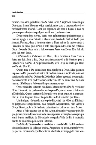 Jacob Lorber
368

mesmo e sua vida, pois Deus não Se deixa tocar. A sapiência humana que
O procura é para Ele uma tolice horripilante e para o pesquisador é irre-
mediavelmente mortal. Com sua sapiência ele toca a Deus, e não há
quem o possa fazer em qualquer sentido e continuar vivo.
     Deus é um fogo eterno, puro, mas infinitamente poderoso que ja-
mais se apaga, e se o Pai não o abrandasse, havia de destruir tudo para
sempre. Por isto, deve o homem temer a Deus acima de tudo e amar o
Pai acima de tudo, pois o Pai é o pólo mais oposto de Deus. No entanto,
Deus não seria Deus sem o Pai, o eterno Amor em Deus. E o Pai não
seria Pai, sem Deus.
     O Pai sendo a Vida total em Deus, Deus também é todo Poder e
Força no Pai. Sem o Pai, Deus seria inexprimível a Si Mesmo, pois a
Palavra Nele é o Pai. O Pai jamais seria Pai sem Deus, de sorte que Deus
e o Pai são Um Só.
     Quem toca o Pai com amor, toca também a Deus. Mas quem se
esquece do Pai querendo atingir a Divindade com sua sapiência, não será
considerado pelo Pai. O fogo da Divindade dele se apossará e o aniquila-
rá eternamente sem poder tomar conhecimento de si mesmo. Será até
mesmo difícil que o Pai o recolha para um novo ser.
     Onde está o Pai também está Deus. Mas somente o Pai Se revela aos
filhos. Deus não Se pode revelar, senão pelo Pai, como agora o Pai revela
a Divindade. Quem portanto Me ouvir, ver e amar, ouve, vê e ama tam-
bém a Deus. E quem for aceito pelo Pai, sê-lo-á também por Deus.
     Um indigno não sendo aceito pelo Pai, cairá nas Mãos da Divinda-
de julgadora e aniquiladora, não havendo Misericórdia, nem Amor e
Graça. Temei, pois, a Divindade, pois é terrível cair-se em Suas Mãos.
     Amai o Pai e agarrai-vos ao Seu Amor, deixando-vos guiar por Ele,
que jamais haveis de sentir a morte, mas apenas a separação do corpo que
em si é uma maldição da Divindade, no qual a Vida do Pai é protegida
diante da Ira divina pelo Amor Paternal.
     Da Mão de Deus recebes a maldição, – mas da Mão do Pai recebes a
bênção do amor e da vida que projeta. Ampara-te no amor, que sobrevive-
rás por ele. Procurando equilibrar-te na sabedoria, serás apagado para sem-
 