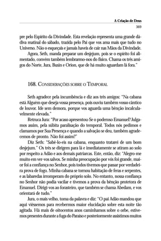 A Criação de Deus
                                                                      369

pre pelo Espírito da Divindade. Esta revelação representa uma grande dá-
diva matinal do sábado, trazida pelo Pai que vos ama mais que tudo no
Universo. Não o esqueçais e jamais haveis de cair nas Mãos da Divindade.
     Agora, Seth, manda preparar um desjejum, pois se o espírito foi ali-
mentado, convém também lembrarmo-nos do físico. Chama os três ami-
gos do Norte, Jura, Busin e Orion, que de há muito aguardam lá fora.”



    168. CONSIDERAÇÕES SOBRE O TEMPORAL

      Seth agradece pela incumbência e diz aos três amigos: “Na cabana
está Alguém que deseja vossa presença, pois ouviu também vosso cântico
de louvor. Ide sem demora, porque vos aguarda uma bênção incalcula-
velmente elevada.”
      Retruca Jura: “Por acaso apresentou-Se o poderoso Emanuel? Julga-
mos assim, pela súbita paralisação do temporal. Todos nós pedimos e
clamamos por Sua Presença e quando a salvação se deu, também agrade-
cemos de pronto. Não foi assim?”
      Diz Seth: “Sabê-lo-eis na cabana, enquanto tratarei de um bom
desjejum.” Os três se dirigem para lá e imediatamente se atiram ao solo
por respeito a Adão e aos demais patriarcas. Este, então, diz: “Alegro-me
muito em ver-vos salvos. Se minha preocupação por vós foi grande, mai-
or foi a confiança no Senhor, pois todos tivemos que passar por verdadei-
ra prova de fogo. Minha cabana se tornou habitação de feras e serpentes,
e as labaredas irromperam do próprio solo. No entanto, nossa confiança
no Senhor não podia vacilar e tivemos a prova da bênção protetora de
Emanuel. Dirigí-vos ao forasteiro, que também se chama Abedam, e vos
orientará de tudo.”
      Jura, o mais velho, toma da palavra e diz: “O pai Adão mandou que
aqui viéssemos para recebermos maior elucidação sobre esta noite tão
agitada. Há mais de oitocentos anos caminhamos sobre o orbe, estive-
mos presentes durante a fuga do Paraíso e posteriormente assistimos muitos
 
