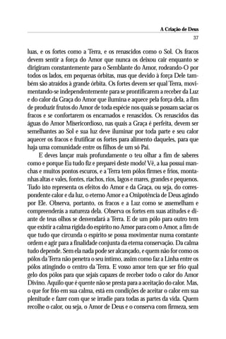A Criação de Deus
                                                                          37

luas, e os fortes como a Terra, e os renascidos como o Sol. Os fracos
devem sentir a força do Amor que nunca os deixou cair enquanto se
dirigiram constantemente para o Semblante do Amor, rodeando-O por
todos os lados, em pequenas órbitas, mas que devido à força Dele tam-
bém são atraídos à grande órbita. Os fortes devem ser qual Terra, movi-
mentando-se independentemente para se prontificarem a receber da Luz
e do calor da Graça do Amor que ilumina e aquece pela força dela, a fim
de produzir frutos do Amor de toda espécie nos quais se possam saciar os
fracos e se confortarem os encarnados e renascidos. Os renascidos das
águas do Amor Misericordioso, nas quais a Graça é perfeita, devem ser
semelhantes ao Sol e sua luz deve iluminar por toda parte e seu calor
aquecer os fracos e frutificar os fortes para alimento daqueles, para que
haja uma comunidade entre os filhos de um só Pai.
     E deves lançar mais profundamente o teu olhar a fim de saberes
como e porque Eu tudo fiz e preparei deste modo! Vê, a lua possui man-
chas e muitos pontos escuros, e a Terra tem pólos firmes e frios, monta-
nhas altas e vales, fontes, riachos, rios, lagos e mares, grandes e pequenos.
Tudo isto representa os efeitos do Amor e da Graça, ou seja, do corres-
pondente calor e da luz, o eterno Amor e a Onipotência de Deus agindo
por Ele. Observa, portanto, os fracos e a Luz como se assemelham e
compreenderás a natureza dela. Observa os fortes em suas atitudes e di-
ante de teus olhos se desvendará a Terra. E de um pólo para outro tem
que existir a calma rígida do espírito no Amor para com o Amor, a fim de
que tudo que circunda o espírito se possa movimentar numa constante
ordem e agir para a finalidade conjunta da eterna conservação. Da calma
tudo depende. Sem ela nada pode ser alcançado, e quem não for como os
pólos da Terra não penetra o seu íntimo, assim como faz a Linha entre os
pólos atingindo o centro da Terra. E vosso amor tem que ser frio qual
gelo dos pólos para que sejais capazes de receber todo o calor do Amor
Divino. Aquilo que é quente não se presta para a aceitação do calor. Mas,
o que for frio em sua calma, está em condições de aceitar o calor em sua
plenitude e fazer com que se irradie para todas as partes da vida. Quem
recolhe o calor, ou seja, o Amor de Deus e o conserva com firmeza, sem
 