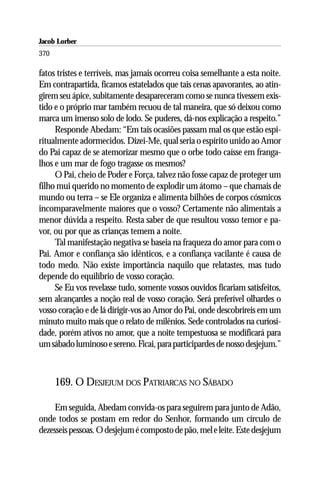 Jacob Lorber
370

fatos tristes e terríveis, mas jamais ocorreu coisa semelhante a esta noite.
Em contrapartida, ficamos estatelados que tais cenas apavorantes, ao atin-
girem seu ápice, subitamente desapareceram como se nunca tivessem exis-
tido e o próprio mar também recuou de tal maneira, que só deixou como
marca um imenso solo de lodo. Se puderes, dá-nos explicação a respeito.”
     Responde Abedam: “Em tais ocasiões passam mal os que estão espi-
ritualmente adormecidos. Dizei-Me, qual seria o espírito unido ao Amor
do Pai capaz de se atemorizar mesmo que o orbe todo caísse em franga-
lhos e um mar de fogo tragasse os mesmos?
     O Pai, cheio de Poder e Força, talvez não fosse capaz de proteger um
filho mui querido no momento de explodir um átomo – que chamais de
mundo ou terra – se Ele organiza e alimenta bilhões de corpos cósmicos
incomparavelmente maiores que o vosso? Certamente não alimentais a
menor dúvida a respeito. Resta saber de que resultou vosso temor e pa-
vor, ou por que as crianças temem a noite.
     Tal manifestação negativa se baseia na fraqueza do amor para com o
Pai. Amor e confiança são idênticos, e a confiança vacilante é causa de
todo medo. Não existe importância naquilo que relatastes, mas tudo
depende do equilíbrio de vosso coração.
     Se Eu vos revelasse tudo, somente vossos ouvidos ficariam satisfeitos,
sem alcançardes a noção real de vosso coração. Será preferível olhardes o
vosso coração e de lá dirigir-vos ao Amor do Pai, onde descobrireis em um
minuto muito mais que o relato de milênios. Sede controlados na curiosi-
dade, porém ativos no amor, que a noite tempestuosa se modificará para
um sábado luminoso e sereno. Ficai, para participardes de nosso desjejum.”



      169. O DESJEJUM DOS PATRIARCAS NO SÁBADO

     Em seguida, Abedam convida-os para seguirem para junto de Adão,
onde todos se postam em redor do Senhor, formando um círculo de
dezesseis pessoas. O desjejum é composto de pão, mel e leite. Este desjejum
 