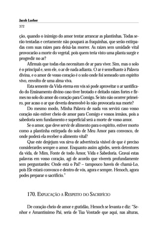 Jacob Lorber
372

ção, quando o inimigo do amor tentar arrancar as plantinhas. Todas se-
rão tentadas e certamente não poupará as fraquinhas, que serão extirpa-
das com suas raízes para deixá-las morrer. As raízes sem umidade vital
provocarão a morte do vegetal, pois quem teria visto uma planta surgir e
progredir no ar?
     Afirmais que todas elas necessitam de ar para viver. Sim, mas o solo
é o principal e, sem ele, o ar de nada adianta. O ar é semelhante à Palavra
divina, e o amor de vosso coração é o solo onde foi semeado um espírito
vivo, envolto de uma alma viva.
     Esta semente da Vida eterna em vós só pode aproveitar o ar santifica-
do do Ensinamento divino caso tiver brotado e deitado raízes fortes e fir-
mes no solo do amor do coração para Comigo. Se isto não ocorrer primei-
ro, por acaso o ar que deveria desenvolvê-lo não provocaria sua morte?
     Do mesmo modo, Minha Palavra de nada vos servirá caso vosso
coração não estiver cheio de amor para Comigo e vossos irmãos, pois a
sabedoria sem fundamento e superficial será a morte de vosso amor.
     Se o amor, que deve servir de alimento para o espírito, estiver morto
como a plantinha extirpada do solo de Meu Amor para convosco, de
onde poderá ela receber o alimento vital?
     Que este desjejum vos sirva de advertência visível de que é preciso
considerardes sempre o amor. Enquanto assim agirdes, sereis detentores
da vida, de Mim, Fonte de todo Amor, Vida e Sabedoria. Gravai estas
palavras em vosso coração, agí de acordo que vivereis profundamente
sem perguntardes: Onde está o Pai? – tampouco haveis de chamá-Lo,
pois Ele estará convosco e dentro de vós, agora e sempre. Henoch, agora
podes preparar o sacrifício.”



      170. EXPLICAÇÃO A RESPEITO DO SACRIFÍCIO

    De coração cheio de amor e gratidão, Henoch se levanta e diz: “Se-
nhor e Amantíssimo Pai, seria de Tua Vontade que aqui, nas alturas,
 