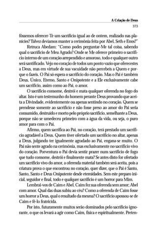 A Criação de Deus
                                                                      373

fôssemos oferecer-Te um sacrifício igual ao de ontem, realizado nas pla-
nícies? Talvez devíamos manter a cerimônia feita por Abel, Seth e Enos?”
      Retruca Abedam: “Como podes perguntar-Me tal coisa, sabendo
qual o sacrifício de Meu Agrado? Onde se Me oferece primeiro o sacrifí-
cio interno de um coração arrependido e amoroso, todo e qualquer outro
será santificado. Vejo no coração de todos um ponto vazio que oferecestes
a Deus, mas em virtude de sua vacuidade não percebeis a Quem e por-
que o fazeis. O Pai só espera o sacrifício do coração. Mas o Pai é também
Deus, Único, Eterno, Santo e Onipotente e a Ele exclusivamente cabe
um sacrifício, assim como ao Pai, o amor.
      O sacrifício consome, destrói e mata qualquer oferenda no fogo do
altar. Isto é um testemunho do homem perante Deus provando que acei-
ta a Divindade, evidentemente ou apenas sentindo no coração. Quem se
prendesse somente ao sacrifício e não fosse preso ao amor do Pai seria
consumido, destruído e morto pelo próprio sacrifício, semelhante a Deus,
porque não se umedeceu primeiro com a água da vida, ou seja, o puro
amor para com o Pai.
      Afirmo, quem sacrifica ao Pai, no coração, terá prestado um sacrifí-
cio agradável a Deus. Quem tiver ofertado um sacrifício no altar, apenas
a Deus, julgando ter igualmente agradado ao Pai, engana-se muito. O
Pai não sente agrado na cerimônia, mas exclusivamente no sacrifício vivo
do coração. Porventura o Pai devia sentir prazer num sacrifício de fogo
que tudo consome, destrói e finalmente mata? Se antes disto for ofertado
um sacrifício vivo do amor, a oferenda material também será aceita, pois a
criatura prova o que encontrou no coração, quer dizer, que o Pai é Santo,
Santo, Santo e Deus Onipotente desde eternidades. Sem este preparo ini-
cial, seguidor e final, todo e qualquer sacrifício é um horror para Mim.
      Lembrai-vos de Caim e Abel. Caim fez sua oferenda sem amor; Abel
com amor. Qual das duas subiu ao céu? Como a oferenda de Caim fosse
um horror a Deus, qual o resultado da mesma? O sacrifício apossou-se de
Caim e fê-lo fratricida.
      Por isto, futuramente muitos serão dominados pelo sacrifício igno-
rante, o que os levará a agir como Caim, física e espiritualmente. Preten-
 