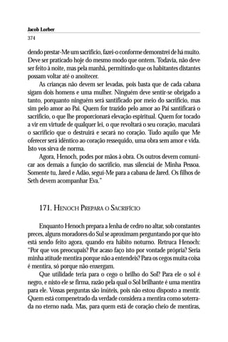 Jacob Lorber
374

dendo prestar-Me um sacrifício, fazei-o conforme demonstrei de há muito.
Deve ser praticado hoje do mesmo modo que ontem. Todavia, não deve
ser feito à noite, mas pela manhã, permitindo que os habitantes distantes
possam voltar até o anoitecer.
      As crianças não devem ser levadas, pois basta que de cada cabana
sigam dois homens e uma mulher. Ninguém deve sentir-se obrigado a
tanto, porquanto ninguém será santificado por meio do sacrifício, mas
sim pelo amor ao Pai. Quem for trazido pelo amor ao Pai santificará o
sacrifício, o que lhe proporcionará elevação espiritual. Quem for tocado
a vir em virtude de qualquer lei, o que revoltará o seu coração, maculará
o sacrifício que o destruirá e secará no coração. Tudo aquilo que Me
oferecer será idêntico ao coração ressequido, uma obra sem amor e vida.
Isto vos sirva de norma.
      Agora, Henoch, podes por mãos à obra. Os outros devem comuni-
car aos demais a função do sacrifício, mas silenciai de Minha Pessoa.
Somente tu, Jared e Adão, seguí-Me para a cabana de Jared. Os filhos de
Seth devem acompanhar Eva.”



      171. HENOCH PREPARA O SACRIFÍCIO

     Enquanto Henoch prepara a lenha de cedro no altar, sob constantes
preces, alguns moradores do Sul se aproximam perguntando por que isto
está sendo feito agora, quando era hábito noturno. Retruca Henoch:
“Por que vos preocupais? Por acaso faço isto por vontade própria? Seria
minha atitude mentira porque não a entendeis? Para os cegos muita coisa
é mentira, só porque não enxergam.
     Que utilidade teria para o cego o brilho do Sol? Para ele o sol é
negro, e nisto ele se firma, razão pela qual o Sol brilhante é uma mentira
para ele. Vossas perguntas são inúteis, pois não estou disposto a mentir.
Quem está compenetrado da verdade considera a mentira como soterra-
da no eterno nada. Mas, para quem está de coração cheio de mentiras,
 
