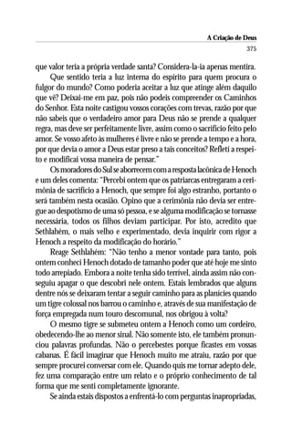 A Criação de Deus
                                                                       375

que valor teria a própria verdade santa? Considera-la-ia apenas mentira.
     Que sentido teria a luz interna do espírito para quem procura o
fulgor do mundo? Como poderia aceitar a luz que atinge além daquilo
que vê? Deixai-me em paz, pois não podeis compreender os Caminhos
do Senhor. Esta noite castigou vossos corações com trevas, razão por que
não sabeis que o verdadeiro amor para Deus não se prende a qualquer
regra, mas deve ser perfeitamente livre, assim como o sacrifício feito pelo
amor. Se vosso afeto às mulheres é livre e não se prende a tempo e a hora,
por que devia o amor a Deus estar preso a tais conceitos? Refletí a respei-
to e modificai vossa maneira de pensar.”
     Os moradores do Sul se aborrecem com a resposta lacônica de Henoch
e um deles comenta: “Percebi ontem que os patriarcas entregaram a ceri-
mônia de sacrifício a Henoch, que sempre foi algo estranho, portanto o
será também nesta ocasião. Opino que a cerimônia não devia ser entre-
gue ao despotismo de uma só pessoa, e se alguma modificação se tornasse
necessária, todos os filhos deviam participar. Por isto, acredito que
Sethlahém, o mais velho e experimentado, devia inquirir com rigor a
Henoch a respeito da modificação do horário.”
     Reage Sethlahém: “Não tenho a menor vontade para tanto, pois
ontem conheci Henoch dotado de tamanho poder que até hoje me sinto
todo arrepiado. Embora a noite tenha sido terrível, ainda assim não con-
seguiu apagar o que descobri nele ontem. Estais lembrados que alguns
dentre nós se deixaram tentar a seguir caminho para as planícies quando
um tigre colossal nos barrou o caminho e, através de sua manifestação de
força empregada num touro descomunal, nos obrigou à volta?
     O mesmo tigre se submeteu ontem a Henoch como um cordeiro,
obedecendo-lhe ao menor sinal. Não somente isto, ele também pronun-
ciou palavras profundas. Não o percebestes porque ficastes em vossas
cabanas. É fácil imaginar que Henoch muito me atraiu, razão por que
sempre procurei conversar com ele. Quando quis me tornar adepto dele,
fez uma comparação entre um relato e o próprio conhecimento de tal
forma que me senti completamente ignorante.
     Se ainda estais dispostos a enfrentá-lo com perguntas inapropriadas,
 