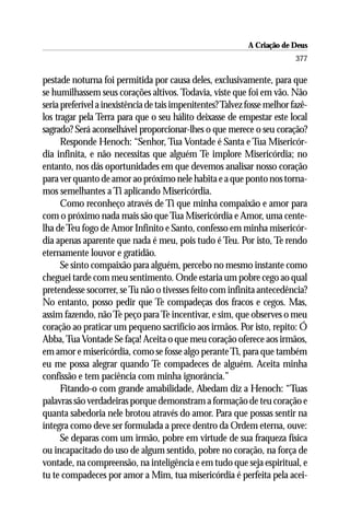 A Criação de Deus
                                                                           377

pestade noturna foi permitida por causa deles, exclusivamente, para que
se humilhassem seus corações altivos. Todavia, viste que foi em vão. Não
seria preferível a inexistência de tais impenitentes? Talvez fosse melhor fazê-
los tragar pela Terra para que o seu hálito deixasse de empestar este local
sagrado? Será aconselhável proporcionar-lhes o que merece o seu coração?
      Responde Henoch: “Senhor, Tua Vontade é Santa e Tua Misericór-
dia infinita, e não necessitas que alguém Te implore Misericórdia; no
entanto, nos dás oportunidades em que devemos analisar nosso coração
para ver quanto de amor ao próximo nele habita e a que ponto nos torna-
mos semelhantes a Ti aplicando Misericórdia.
      Como reconheço através de Ti que minha compaixão e amor para
com o próximo nada mais são que Tua Misericórdia e Amor, uma cente-
lha de Teu fogo de Amor Infinito e Santo, confesso em minha misericór-
dia apenas aparente que nada é meu, pois tudo é Teu. Por isto, Te rendo
eternamente louvor e gratidão.
      Se sinto compaixão para alguém, percebo no mesmo instante como
cheguei tarde com meu sentimento. Onde estaria um pobre cego ao qual
pretendesse socorrer, se Tu não o tivesses feito com infinita antecedência?
No entanto, posso pedir que Te compadeças dos fracos e cegos. Mas,
assim fazendo, não Te peço para Te incentivar, e sim, que observes o meu
coração ao praticar um pequeno sacrifício aos irmãos. Por isto, repito: Ó
Abba, Tua Vontade Se faça! Aceita o que meu coração oferece aos irmãos,
em amor e misericórdia, como se fosse algo perante Ti, para que também
eu me possa alegrar quando Te compadeces de alguém. Aceita minha
confissão e tem paciência com minha ignorância.”
      Fitando-o com grande amabilidade, Abedam diz a Henoch: “Tuas
palavras são verdadeiras porque demonstram a formação de teu coração e
quanta sabedoria nele brotou através do amor. Para que possas sentir na
íntegra como deve ser formulada a prece dentro da Ordem eterna, ouve:
      Se deparas com um irmão, pobre em virtude de sua fraqueza física
ou incapacitado do uso de algum sentido, pobre no coração, na força de
vontade, na compreensão, na inteligência e em tudo que seja espiritual, e
tu te compadeces por amor a Mim, tua misericórdia é perfeita pela acei-
 