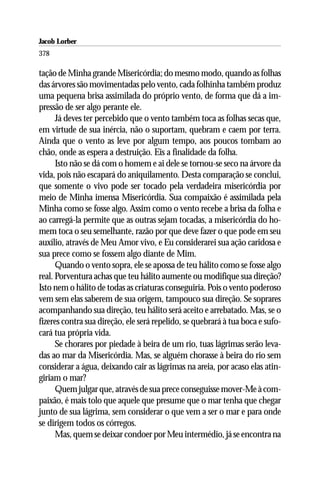 Jacob Lorber
378

tação de Minha grande Misericórdia; do mesmo modo, quando as folhas
das árvores são movimentadas pelo vento, cada folhinha também produz
uma pequena brisa assimilada do próprio vento, de forma que dá a im-
pressão de ser algo perante ele.
      Já deves ter percebido que o vento também toca as folhas secas que,
em virtude de sua inércia, não o suportam, quebram e caem por terra.
Ainda que o vento as leve por algum tempo, aos poucos tombam ao
chão, onde as espera a destruição. Eis a finalidade da folha.
      Isto não se dá com o homem e ai dele se tornou-se seco na árvore da
vida, pois não escapará do aniquilamento. Desta comparação se conclui,
que somente o vivo pode ser tocado pela verdadeira misericórdia por
meio de Minha imensa Misericórdia. Sua compaixão é assimilada pela
Minha como se fosse algo. Assim como o vento recebe a brisa da folha e
ao carregá-la permite que as outras sejam tocadas, a misericórdia do ho-
mem toca o seu semelhante, razão por que deve fazer o que pode em seu
auxílio, através de Meu Amor vivo, e Eu considerarei sua ação caridosa e
sua prece como se fossem algo diante de Mim.
      Quando o vento sopra, ele se apossa de teu hálito como se fosse algo
real. Porventura achas que teu hálito aumente ou modifique sua direção?
Isto nem o hálito de todas as criaturas conseguiria. Pois o vento poderoso
vem sem elas saberem de sua origem, tampouco sua direção. Se soprares
acompanhando sua direção, teu hálito será aceito e arrebatado. Mas, se o
fizeres contra sua direção, ele será repelido, se quebrará à tua boca e sufo-
cará tua própria vida.
      Se chorares por piedade à beira de um rio, tuas lágrimas serão leva-
das ao mar da Misericórdia. Mas, se alguém chorasse à beira do rio sem
considerar a água, deixando cair as lágrimas na areia, por acaso elas atin-
giriam o mar?
      Quem julgar que, através de sua prece conseguisse mover-Me à com-
paixão, é mais tolo que aquele que presume que o mar tenha que chegar
junto de sua lágrima, sem considerar o que vem a ser o mar e para onde
se dirigem todos os córregos.
      Mas, quem se deixar condoer por Meu intermédio, já se encontra na
 