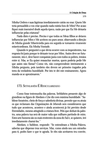 A Criação de Deus
                                                                        379

Minha Ordem e suas lágrimas imediatamente cairão no mar. Quem Me
teria persuadido a vos criar quando nada existia fora de Mim? Por acaso
fiquei mais insensível desde aquela época, razão por que Eu Me deixaria
influenciar pelas criaturas?
     Nada disto é preciso. Preciso é que todos os Meus filhos se deixem
influenciar por Mim e Me aceitem no puro amor, observando a direção
de Minha grande Misericórdia para em seguida se tornarem vivamente
misericordiosos. Eis Minha Vontade.
     Quando te perguntei o que devia ocorrer com os impenitentes, tua
resposta foi justa porque te deixaste tocar por Mim. Assim deve ser futu-
ramente, isto é, deve haver compaixão justa com todos os pobres, irmãos
entre si. Mas, se Eu quiser ressuscitar mortos, quem poderia pedir-Me
que assim não fizesse? Como vês, não compreendeste inteiramente a
Minha pergunta, pois também eles devem ser primeiro tragados pela
terra da verdadeira humildade. Por isto te dei este ensinamento. Agora
manda-os se aproximarem.”



     173. SETHLAHÉM É RIDICULARIZADO

      Como fosse testemunha das palavras, Sethlahém pressente algo de
grandioso na figura de Abedam e Lhe diz com máxima humildade: “Su-
blime forasteiro, cheio de força e sabedoria divinas, permite que eu atraia
os que reclamam das Organizações de Jehovah sem considerarem que
tudo que aconteceu, acontece e ainda acontecerá já foi previsto desde
Eternidades, mesmo atingindo a criatura livre. Pelo que deduzi da pales-
tra, uma palavra tua será de maior valia que milhares partindo de mim.
Estes sete homens são os mais renitentes da zona do Sul e, se quiseres, irei
imediatamente chamá-los.”
      Abedam, o Sublime, responde: “Se entendesses a Minha Palavra,
saberias que dispenso teus serviços. Mas, como ainda sou um estranho
para ti, podes fazer o que te agrada. Se eles não aceitarem teu convite,
 