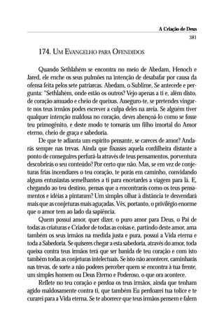 A Criação de Deus
                                                                        381

     174. UM EVANGELHO PARA OFENDIDOS

     Quando Sethlahém se encontra no meio de Abedam, Henoch e
Jared, ele enche os seus pulmões na intenção de desabafar por causa da
ofensa feita pelos sete patriarcas. Abedam, o Sublime, Se antecede e per-
gunta: “Sethlahém, onde estão os outros? Vejo apenas a ti e, além disto,
de coração amuado e cheio de queixas. Asseguro-te, se pretendes vingar-
te nos teus irmãos podes escrever a culpa deles na areia. Se alguém tiver
qualquer intenção maldosa no coração, deves abençoá-lo como se fosse
teu primogênito, e deste modo te tornarás um filho imortal do Amor
eterno, cheio de graça e sabedoria.
     De que te adianta um espírito pensante, se careces de amor? Anda-
rás sempre nas trevas. Ainda que fixasses aquela cordilheira distante a
ponto de conseguires perfurá-la através de teus pensamentos, porventura
descobrirás o seu conteúdo? Por certo que não. Mas, se em vez de conje-
turas frias incendiares o teu coração, te porás em caminho, convidando
alguns entusiastas semelhantes a ti para encetardes a viagem para lá. E,
chegando ao teu destino, pensas que a encontrarás como os teus pensa-
mentos e idéias a pintaram? Um simples olhar à distância te desvendará
mais que as conjeturas mais aguçadas. Vês, portanto, o privilégio enorme
que o amor tem ao lado da sapiência.
     Quem possui amor, quer dizer, o puro amor para Deus, o Pai de
todas as criaturas e Criador de todas as coisas e, partindo deste amor, ama
também os seus irmãos na medida justa e pura, possui a Vida eterna e
toda a Sabedoria. Se quiseres chegar a esta sabedoria, através do amor, toda
queixa contra teus irmãos terá que ser banida de teu coração e com isto
também todas as conjeturas intelectuais. Se isto não acontecer, caminharás
nas trevas, de sorte a não poderes perceber quem se encontra à tua frente,
um simples homem ou Deus Eterno e Poderoso, o que ora acontece.
     Reflete no teu coração e perdoa os teus irmãos, ainda que tenham
agido maldosamente contra ti, que também Eu perdoarei tua tolice e te
curarei para a Vida eterna. Se te aborrece que teus irmãos pensem e falem
 