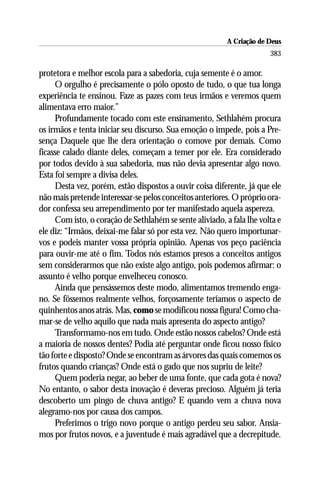 A Criação de Deus
                                                                       383

protetora e melhor escola para a sabedoria, cuja semente é o amor.
     O orgulho é precisamente o pólo oposto de tudo, o que tua longa
experiência te ensinou. Faze as pazes com teus irmãos e veremos quem
alimentava erro maior.”
     Profundamente tocado com este ensinamento, Sethlahém procura
os irmãos e tenta iniciar seu discurso. Sua emoção o impede, pois a Pre-
sença Daquele que lhe dera orientação o comove por demais. Como
ficasse calado diante deles, começam a temer por ele. Era considerado
por todos devido à sua sabedoria, mas não devia apresentar algo novo.
Esta foi sempre a divisa deles.
     Desta vez, porém, estão dispostos a ouvir coisa diferente, já que ele
não mais pretende interessar-se pelos conceitos anteriores. O próprio ora-
dor confessa seu arrependimento por ter manifestado aquela aspereza.
     Com isto, o coração de Sethlahém se sente aliviado, a fala lhe volta e
ele diz: “Irmãos, deixai-me falar só por esta vez. Não quero importunar-
vos e podeis manter vossa própria opinião. Apenas vos peço paciência
para ouvir-me até o fim. Todos nós estamos presos a conceitos antigos
sem considerarmos que não existe algo antigo, pois podemos afirmar: o
assunto é velho porque envelheceu conosco.
     Ainda que pensássemos deste modo, alimentamos tremendo enga-
no. Se fôssemos realmente velhos, forçosamente teríamos o aspecto de
quinhentos anos atrás. Mas, como se modificou nossa figura! Como cha-
mar-se de velho aquilo que nada mais apresenta do aspecto antigo?
     Transformamo-nos em tudo. Onde estão nossos cabelos? Onde está
a maioria de nossos dentes? Podia até perguntar onde ficou nosso físico
tão forte e disposto? Onde se encontram as árvores das quais comemos os
frutos quando crianças? Onde está o gado que nos supriu de leite?
     Quem poderia negar, ao beber de uma fonte, que cada gota é nova?
No entanto, o sabor desta inovação é deveras precioso. Alguém já teria
descoberto um pingo de chuva antigo? E quando vem a chuva nova
alegramo-nos por causa dos campos.
     Preferimos o trigo novo porque o antigo perdeu seu sabor. Ansia-
mos por frutos novos, e a juventude é mais agradável que a decrepitude.
 