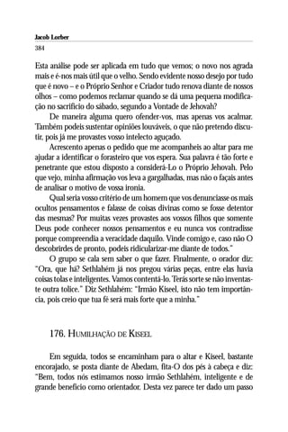 Jacob Lorber
384

Esta análise pode ser aplicada em tudo que vemos; o novo nos agrada
mais e é-nos mais útil que o velho. Sendo evidente nosso desejo por tudo
que é novo – e o Próprio Senhor e Criador tudo renova diante de nossos
olhos – como podemos reclamar quando se dá uma pequena modifica-
ção no sacrifício do sábado, segundo a Vontade de Jehovah?
      De maneira alguma quero ofender-vos, mas apenas vos acalmar.
Também podeis sustentar opiniões louváveis, o que não pretendo discu-
tir, pois já me provastes vosso intelecto aguçado.
      Acrescento apenas o pedido que me acompanheis ao altar para me
ajudar a identificar o forasteiro que vos espera. Sua palavra é tão forte e
penetrante que estou disposto a considerá-Lo o Próprio Jehovah. Pelo
que vejo, minha afirmação vos leva a gargalhadas, mas não o façais antes
de analisar o motivo de vossa ironia.
      Qual seria vosso critério de um homem que vos denunciasse os mais
ocultos pensamentos e falasse de coisas divinas como se fosse detentor
das mesmas? Por muitas vezes provastes aos vossos filhos que somente
Deus pode conhecer nossos pensamentos e eu nunca vos contradisse
porque compreendia a veracidade daquilo. Vinde comigo e, caso não O
descobrirdes de pronto, podeis ridicularizar-me diante de todos.”
      O grupo se cala sem saber o que fazer. Finalmente, o orador diz:
“Ora, que há? Sethlahém já nos pregou várias peças, entre elas havia
coisas tolas e inteligentes. Vamos contentá-lo. Terás sorte se não inventas-
te outra tolice.” Diz Sethlahém: “Irmão Kiseel, isto não tem importân-
cia, pois creio que tua fé será mais forte que a minha.”



      176. HUMILHAÇÃO DE KISEEL

    Em seguida, todos se encaminham para o altar e Kiseel, bastante
encorajado, se posta diante de Abedam, fita-O dos pés à cabeça e diz:
“Bem, todos nós estimamos nosso irmão Sethlahém, inteligente e de
grande benefício como orientador. Desta vez parece ter dado um passo
 