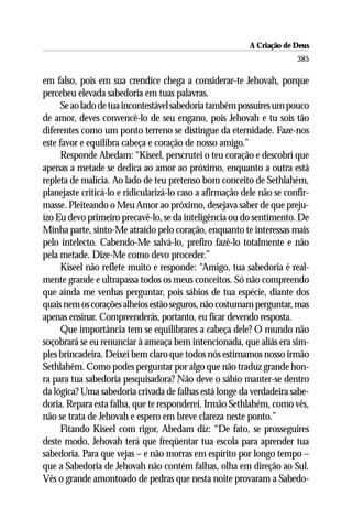 A Criação de Deus
                                                                        385

em falso, pois em sua crendice chega a considerar-te Jehovah, porque
percebeu elevada sabedoria em tuas palavras.
      Se ao lado de tua incontestável sabedoria também possuíres um pouco
de amor, deves convencê-lo de seu engano, pois Jehovah e tu sois tão
diferentes como um ponto terreno se distingue da eternidade. Faze-nos
este favor e equilibra cabeça e coração de nosso amigo.”
      Responde Abedam: “Kiseel, perscrutei o teu coração e descobri que
apenas a metade se dedica ao amor ao próximo, enquanto a outra está
repleta de malícia. Ao lado de teu pretenso bom conceito de Sethlahém,
planejaste criticá-lo e ridicularizá-lo caso a afirmação dele não se confir-
masse. Pleiteando o Meu Amor ao próximo, desejava saber de que preju-
ízo Eu devo primeiro precavê-lo, se da inteligência ou do sentimento. De
Minha parte, sinto-Me atraído pelo coração, enquanto te interessas mais
pelo intelecto. Cabendo-Me salvá-lo, prefiro fazê-lo totalmente e não
pela metade. Dize-Me como devo proceder.”
      Kiseel não reflete muito e responde: “Amigo, tua sabedoria é real-
mente grande e ultrapassa todos os meus conceitos. Só não compreendo
que ainda me venhas perguntar, pois sábios de tua espécie, diante dos
quais nem os corações alheios estão seguros, não costumam perguntar, mas
apenas ensinar. Compreenderás, portanto, eu ficar devendo resposta.
      Que importância tem se equilibrares a cabeça dele? O mundo não
soçobrará se eu renunciar à ameaça bem intencionada, que aliás era sim-
ples brincadeira. Deixei bem claro que todos nós estimamos nosso irmão
Sethlahém. Como podes perguntar por algo que não traduz grande hon-
ra para tua sabedoria pesquisadora? Não deve o sábio manter-se dentro
da lógica? Uma sabedoria crivada de falhas está longe da verdadeira sabe-
doria. Repara esta falha, que te responderei. Irmão Sethlahém, como vês,
não se trata de Jehovah e espero em breve clareza neste ponto.”
      Fitando Kiseel com rigor, Abedam diz: “De fato, se prosseguires
deste modo, Jehovah terá que freqüentar tua escola para aprender tua
sabedoria. Para que vejas – e não morras em espírito por longo tempo –
que a Sabedoria de Jehovah não contém falhas, olha em direção ao Sul.
Vês o grande amontoado de pedras que nesta noite provaram a Sabedo-
 