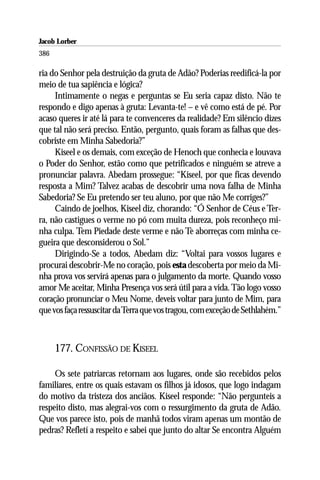 Jacob Lorber
386

ria do Senhor pela destruição da gruta de Adão? Poderias reedificá-la por
meio de tua sapiência e lógica?
     Intimamente o negas e perguntas se Eu seria capaz disto. Não te
respondo e digo apenas à gruta: Levanta-te! – e vê como está de pé. Por
acaso queres ir até lá para te convenceres da realidade? Em silêncio dizes
que tal não será preciso. Então, pergunto, quais foram as falhas que des-
cobriste em Minha Sabedoria?”
     Kiseel e os demais, com exceção de Henoch que conhecia e louvava
o Poder do Senhor, estão como que petrificados e ninguém se atreve a
pronunciar palavra. Abedam prossegue: “Kiseel, por que ficas devendo
resposta a Mim? Talvez acabas de descobrir uma nova falha de Minha
Sabedoria? Se Eu pretendo ser teu aluno, por que não Me corriges?”
     Caindo de joelhos, Kiseel diz, chorando: “Ó Senhor de Céus e Ter-
ra, não castigues o verme no pó com muita dureza, pois reconheço mi-
nha culpa. Tem Piedade deste verme e não Te aborreças com minha ce-
gueira que desconsiderou o Sol.”
     Dirigindo-Se a todos, Abedam diz: “Voltai para vossos lugares e
procurai descobrir-Me no coração, pois esta descoberta por meio da Mi-
nha prova vos servirá apenas para o julgamento da morte. Quando vosso
amor Me aceitar, Minha Presença vos será útil para a vida. Tão logo vosso
coração pronunciar o Meu Nome, deveis voltar para junto de Mim, para
que vos faça ressuscitar da Terra que vos tragou, com exceção de Sethlahém.”



      177. CONFISSÃO DE KISEEL

     Os sete patriarcas retornam aos lugares, onde são recebidos pelos
familiares, entre os quais estavam os filhos já idosos, que logo indagam
do motivo da tristeza dos anciãos. Kiseel responde: “Não pergunteis a
respeito disto, mas alegrai-vos com o ressurgimento da gruta de Adão.
Que vos parece isto, pois de manhã todos viram apenas um montão de
pedras? Refletí a respeito e sabei que junto do altar Se encontra Alguém
 