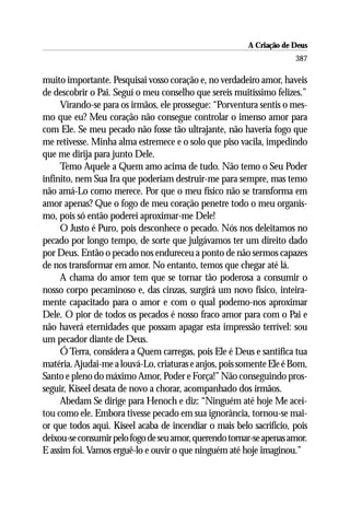 A Criação de Deus
                                                                     387

muito importante. Pesquisai vosso coração e, no verdadeiro amor, haveis
de descobrir o Pai. Seguí o meu conselho que sereis muitíssimo felizes.”
     Virando-se para os irmãos, ele prossegue: “Porventura sentis o mes-
mo que eu? Meu coração não consegue controlar o imenso amor para
com Ele. Se meu pecado não fosse tão ultrajante, não haveria fogo que
me retivesse. Minha alma estremece e o solo que piso vacila, impedindo
que me dirija para junto Dele.
     Temo Aquele a Quem amo acima de tudo. Não temo o Seu Poder
infinito, nem Sua Ira que poderiam destruir-me para sempre, mas temo
não amá-Lo como merece. Por que o meu físico não se transforma em
amor apenas? Que o fogo de meu coração penetre todo o meu organis-
mo, pois só então poderei aproximar-me Dele!
     O Justo é Puro, pois desconhece o pecado. Nós nos deleitamos no
pecado por longo tempo, de sorte que julgávamos ter um direito dado
por Deus. Então o pecado nos endureceu a ponto de não sermos capazes
de nos transformar em amor. No entanto, temos que chegar até lá.
     A chama do amor tem que se tornar tão poderosa a consumir o
nosso corpo pecaminoso e, das cinzas, surgirá um novo físico, inteira-
mente capacitado para o amor e com o qual podemo-nos aproximar
Dele. O pior de todos os pecados é nosso fraco amor para com o Pai e
não haverá eternidades que possam apagar esta impressão terrível: sou
um pecador diante de Deus.
     Ó Terra, considera a Quem carregas, pois Ele é Deus e santifica tua
matéria. Ajudai-me a louvá-Lo, criaturas e anjos, pois somente Ele é Bom,
Santo e pleno do máximo Amor, Poder e Força!” Não conseguindo pros-
seguir, Kiseel desata de novo a chorar, acompanhado dos irmãos.
     Abedam Se dirige para Henoch e diz: “Ninguém até hoje Me acei-
tou como ele. Embora tivesse pecado em sua ignorância, tornou-se mai-
or que todos aqui. Kiseel acaba de incendiar o mais belo sacrifício, pois
deixou-se consumir pelo fogo de seu amor, querendo tornar-se apenas amor.
E assim foi. Vamos erguê-lo e ouvir o que ninguém até hoje imaginou.”
 