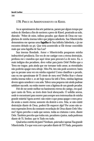 Jacob Lorber
388

      178. PRECE DE ARREPENDIMENTO DE KISEEL

      Ao se aproximarem dos sete patriarcas, param por algum tempo por
ordem de Abedam a fim de ouvirem a prece de Kiseel, prostrado ao solo,
dizendo: “Pobre de mim, ínfimo pecador, que diante de Deus me van-
gloriava de minha imensa tolice que julgava sabedoria. Sua Misericórdia
demonstrou-me apenas uma fagulha de Sua infinita Sabedoria, e já me
encontro deitado no pó. Que teria acontecido se Ele tivesse concedido
mais que uma fagulha de Sua Luz?
      Sua imensa Bondade, Amor e Misericórdia pouparam minha
indescritível petulância. Em vez de me castigar com a eterna destruição,
perdoou-me e mandou que aqui viesse para procurá-Lo de novo. Eu, o
mais indigno dos pecadores, devo voltar para junto Dele! Prefiro que a
Terra me trague, pois ainda que me tornasse todo amor, as eternidades
não poderão apagar meu ultraje. Meu Pai, isto não pode acontecer, basta
que eu pecasse uma vez em minha cegueira! Como classificar o pecado,
caso eu me aproximasse de Ti ciente de meu erro? Prefiro ficar e chorar
minha imensa tolice e, se até hoje nunca fui útil à Terra, minhas lágrimas
devem agora umedecer o seu solo. Talvez uma pequena raiz ainda pudesse
satisfazer sua sede, ou então morrer com a lágrima de um grande pecador.
      Hei-de me sentir melhor no banimento eterno do castigo, em qual-
quer canto da Terra, ao invés deste local abençoado. Ó solidão serena,
onde te encontrarei para morrer para sempre sem testemunhas de minha
grande miséria! Agora acertei: não existe o que possa apagar o meu peca-
do senão a morte eterna; somente ela destrói o erro. Mas, se não existir
destruição diante de Deus, poderá Ele esquecer algo? Por acaso não so-
mos expressões livres da constante recordação de Deus diante Dele Mes-
mo? Agora percebo o nada que somos, todas as criaturas e seres, diante
Dele. Também percebo que todos nós, pecadores e justos, nada podemos
diante de Ti, Senhor, que és Tudo em tudo.
      Qual seria o mérito do justo? Nenhum, pois tudo é apenas Tua grande
Misericórdia. E o que vem a ser o pecador diante de Ti? Nada, porquanto
 