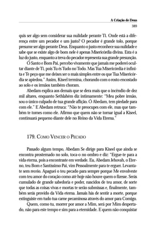A Criação de Deus
                                                                      389

quis ser algo sem considerar sua nulidade perante Ti. Onde está a dife-
rença entre um pecador e um justo? O pecador é grande tolo, porque
presume ser algo perante Deus. Enquanto o justo reconhece sua nulidade e
sabe que se existe algo de bom nele é apenas Misericórdia divina. Esta é a
luz do justo, enquanto a treva do pecador representa sua grande presunção.
      Ó Santo e Bom Pai, percebo vivamente que jamais me poderei ocul-
tar diante de Ti, pois Tu és Tudo no Todo. Mas Tua Misericórdia é infini-
ta e Te peço que me deixes ser o mais simples entre os que Tua Misericór-
dia se apiedou.” Assim, Kiseel termina, chorando com o rosto encostado
ao solo e os irmãos também choram.
      Abedam explica aos demais que se dera mais que o incêndio de dez
mil altares, enquanto Sethlahém diz intimamente: “Meu pobre irmão,
sou o único culpado de tua grande aflição. Ó Abedam, tem piedade para
com ele.” E Abedam retruca: “Não te preocupes com ele, mas que tam-
bém te tornes como ele. Afirmo que quem não se tornar igual a Kiseel,
continuará pequeno diante dele no Reino da Vida Eterna.”



    179. COMO VENCER O PECADO

     Passado algum tempo, Abedam Se dirige para Kiseel que ainda se
encontra prosternado no solo, toca-o no ombro e diz: “Ergue-te para a
vida eterna, pois a encontraste em verdade. Eu, Abedam Jehovah, o Eter-
no, teu Bom e Santíssimo Pai, vim Pessoalmente para te erguer. Levanta-
te sem receio. Apaguei o teu pecado para sempre porque Me envolveste
com teu amor do coração como até hoje não houve quem o fizesse. Serás
cumulado de grande sabedoria e poder, nascidos de teu amor, de sorte
que todas as coisas vivas e mortas te serão submissas e, finalmente, tam-
bém serás provido da Vida eterna. Jamais hás de sentir a morte, porque
extinguiste em tudo tua carne pecaminosa através do amor para Comigo.
     Quem, como tu, morrer por amor a Mim, será por Mim desperta-
do, não para este tempo e sim para a eternidade. E quem não conquistar
 