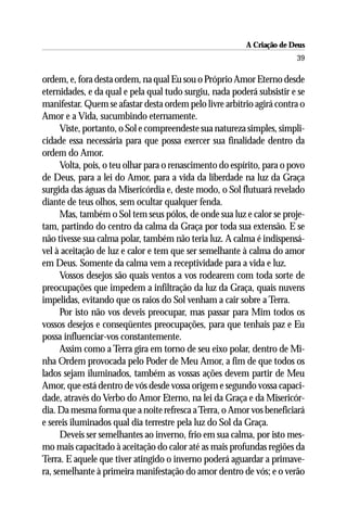 A Criação de Deus
                                                                        39

ordem, e, fora desta ordem, na qual Eu sou o Próprio Amor Eterno desde
eternidades, e da qual e pela qual tudo surgiu, nada poderá subsistir e se
manifestar. Quem se afastar desta ordem pelo livre arbítrio agirá contra o
Amor e a Vida, sucumbindo eternamente.
      Viste, portanto, o Sol e compreendeste sua natureza simples, simpli-
cidade essa necessária para que possa exercer sua finalidade dentro da
ordem do Amor.
      Volta, pois, o teu olhar para o renascimento do espírito, para o povo
de Deus, para a lei do Amor, para a vida da liberdade na luz da Graça
surgida das águas da Misericórdia e, deste modo, o Sol flutuará revelado
diante de teus olhos, sem ocultar qualquer fenda.
      Mas, também o Sol tem seus pólos, de onde sua luz e calor se proje-
tam, partindo do centro da calma da Graça por toda sua extensão. E se
não tivesse sua calma polar, também não teria luz. A calma é indispensá-
vel à aceitação de luz e calor e tem que ser semelhante à calma do amor
em Deus. Somente da calma vem a receptividade para a vida e luz.
      Vossos desejos são quais ventos a vos rodearem com toda sorte de
preocupações que impedem a infiltração da luz da Graça, quais nuvens
impelidas, evitando que os raios do Sol venham a cair sobre a Terra.
      Por isto não vos deveis preocupar, mas passar para Mim todos os
vossos desejos e conseqüentes preocupações, para que tenhais paz e Eu
possa influenciar-vos constantemente.
      Assim como a Terra gira em torno de seu eixo polar, dentro de Mi-
nha Ordem provocada pelo Poder de Meu Amor, a fim de que todos os
lados sejam iluminados, também as vossas ações devem partir de Meu
Amor, que está dentro de vós desde vossa origem e segundo vossa capaci-
dade, através do Verbo do Amor Eterno, na lei da Graça e da Misericór-
dia. Da mesma forma que a noite refresca a Terra, o Amor vos beneficiará
e sereis iluminados qual dia terrestre pela luz do Sol da Graça.
      Deveis ser semelhantes ao inverno, frio em sua calma, por isto mes-
mo mais capacitado à aceitação do calor até as mais profundas regiões da
Terra. E aquele que tiver atingido o inverno poderá aguardar a primave-
ra, semelhante à primeira manifestação do amor dentro de vós; e o verão
 