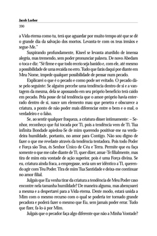 Jacob Lorber
390

a Vida eterna como tu, terá que aguardar por muito tempo até que se dê
o grande dia da salvação dos mortos. Levanta-te com os teus irmãos e
segue-Me.”
     Suspirando profundamente, Kiseel se levanta aturdido de imensa
alegria, mas tremendo, sem poder pronunciar palavra. De novo Abedam
o toca e diz: “Sê firme e que todo receio seja banido e, com ele, até mesmo
a possibilidade de uma recaída no erro. Tudo que farás daqui por diante em
Meu Nome, impede qualquer possibilidade de pensar num pecado.
     Explicarei o que é o pecado e como pode ser evitado. O pecado dá-
se pelo seguinte: Se alguém percebe uma tendência dentro de si e a van-
tagem da mesma, dela se apossando em seu próprio benefício terá caído
em pecado. Pela posse de tal tendência que o amor-próprio havia enter-
rado dentro de si, nasce um elemento mau que penetra e obscurece a
criatura, a ponto de não poder mais diferenciar entre o bem e o mal, o
verdadeiro e o falso.
     Se, ao sentir qualquer fraqueza, a criatura disser intimamente: – Se-
nhor, reconheço que fui tocada por Ti, pois a tendência vem de Ti. Tua
infinita Bondade apiedou-Se de mim querendo positivar-me na verda-
deira humildade, portanto, no amor para Contigo. Não sou digno de
fazer o que me revelaste através da tendência tentadora. Pois todo Poder
e Força são Teus, és Senhor Único de Céu e Terra. Permite que eu faça
somente o que me cabe diante de Ti, quer dizer, amar-Te filialmente, mas
tira de mim esta vontade de ação superior, pois é uma Força divina. Se
eu, criatura ainda fraca, a empregasse, seria um ser idêntico a Ti, queren-
do agir com Teu Poder. Tira de mim Tua Santidade e deixa-me continuar
no amor filial.
     Julgais que Eu venha tirar da criatura a tendência de Meu Poder caso
encontre nela tamanha humildade? De maneira alguma, mas abençoarei
a mesma e a despertarei para a Vida eterna. Deste modo, estará unida a
Mim com o mesmo recurso com o qual se poderia ter tornado grande
pecadora e poderá fazer o mesmo que Eu, sem jamais poder errar. Tudo
que fizer, fa-lo-á por Mim.
     Julgais que o pecador faça algo diferente que não a Minha Vontade?
 