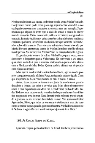 A Criação de Deus
                                                                         391

Nenhum cabelo em sua cabeça poderá ser tocado sem a Minha Vontade.
Conjeturais: Como pode pecar quem age segundo Tua Vontade? Já vos
expliquei o que vem a ser o pecado e acrescento mais um exemplo: Supo-
nhamos que alguém se irrite com a ação do irmão a ponto de querer
matá-lo como fez Caim; no entanto, reflete e reconhece a origem desta
tentação. Isto não é suficiente, pois a descoberta humilde desta tendência
estranha e poderosa lhe revelará imediatamente que somente Eu sou Se-
nhor sobre vida e morte. Com este conhecimento o homem tocado por
Minha Força se prosternará diante de Minha Santidade que lhe chegou
tão de perto e Me devolverá a Minha Posse, de coração honesto e grato.
      Eu, porém, não tomarei de volta a Minha Força que o tocou, mas o
abençoarei e despertarei para a Vida eterna. Ele converterá o seu irmão,
quer dizer, mata-lo-á para o mundo, vivificando-o para a Vida eterna
com a Plenitude de Meu Poder. Quem poderia afirmar ter ele pecado
com relação ao irmão?
      Mas, quem, ao descobrir a estranha tendência, agir de modo pró-
prio, conquanto usando a Minha Força, será grande pecador igual a Caim
que se apossou de Meu Poder, tornou-se mau e matou o irmão.
      Assim, todo pecador se tornará um justo de nascimento quando
descobrir, a tempo, sua tolice e se voltar para Mim cheio de remorso e
amor, e tiver depositado aos Meus Pés o condenável roubo de Meu Po-
der. Todos os seus pecados serão remidos ainda que o número fosse idên-
tico aos grãos de areia do mar. Nada lhe será tirado e ele será grande segun-
do a grandeza de seu remorso, humildade e amor. Mas ai dos renitentes!
Agora sabes, Kiseel, que todos os teus erros se desfizeram e estás tão puro
como se nunca tivesses pecado, pois reconheceste a Minha Força dentro de
ti. Sê firme e segue-Me com teus irmãos para junto de teus filhos.”



     180. AS CINCO FILHAS DE ZURIEL

     Quando chegam perto dos filhos de Kiseel, também prosternados
 