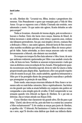 Jacob Lorber
392

no solo, Abedam diz: “Levantai-vos, filhos, irmãos e progenitores dos
mesmos. Vim Pessoalmente e quero que ressurjais para a Vida de Meu
Amor. Os que se erguerem com a Minha Chamada não sentirão, nem
saborearão a morte. Os que assim não agirem, ficarão deitados ao solo
para sempre!”
     Todos se levantam, chorando de imensa alegria, pois reconhecem e
louvam o Senhor. Entre eles havia cinco moças, bisnetas de Kiseel, de
beleza incomum e ainda solteiras, entre trinta e quarenta anos, embora
não faltassem pretendentes. Seu pai, mui simples e devoto, ensinara-lhes
a dedicação a Mim e, caso assim agissem, Jehovah havia de lhes encami-
nhar maridos escolhidos que talvez garantissem filhos do tronco princi-
pal de Adão. Assim orientadas, as cinco moças amavam cada vez mais
fervorosamente a Jehovah, não obstante sua mocidade.
     De tempos em tempos Eu lhes fazia saborear o Meu Amor, de sorte
que andavam realmente apaixonadas por Mim e sua saudade crescia dia
a dia, de hora em hora. Também se amavam reciprocamente e tudo que
viam as deleitava como recordação de Seu Amado. Principalmente quan-
do encontravam uma florzinha especial, devia ter sido Eu Quem a tinha
proporcionado para alegria delas. Apanhavam a flor com grande respeito
a fim de mostrá-la ao pai. Este, muito satisfeito, agradecia intimamente a
Mim por tê-las protegido diante das perseguições masculinas e pedindo
que prosseguisse na proteção de suas filhas.
     Deste modo, estas moças cresceram debaixo de Meu Amor e se tor-
naram cada vez mais belas e atraentes, física e espiritualmente. Sua beleza
era tão grande que todas as atuais beldades em conjunto não podem ser
comparadas a uma simples gota de orvalho. É fácil compreender-se sua
sensação quando vêm Jehovah na figura de Abedam. Se o pai não as
detivesse, elas se teriam atirado nos Braços Dele.
     Como Abedam visse claramente tão grande afeto, Ele diz para o pai
delas: “Zuriel, não deves retê-las, pois não foste tu a ensiná-las a amarem
a Mim exclusivamente?” E ele conduz as moças para junto de Abedam,
se ajoelha e diz: “Ó Jehovah, Pai Santíssimo e Criador de todas as criatu-
ras e seres, aqui Te devolvo estas dádivas que desde sua infância diaria-
 