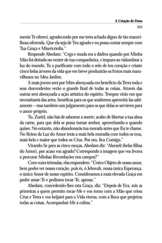 A Criação de Deus
                                                                       393

mente Te ofereci, agradecendo por me teres achado digno de tão maravi-
lhosa oferenda. Que ela seja de Teu agrado e eu possa contar sempre com
Tua Graça e Misericórdia.”
     Responde Abedam: “Cega e muda era a dádiva quando por Minha
Mão foi deitada no ventre de tua companheira, e impura ao vislumbrar a
luz do mundo. Tu a purificaste com todo o zelo de teu coração e criaste
cinco belas árvores da vida que em breve produzirão os frutos mais mara-
vilhosos no Meu Jardim.
     A mais jovem será por Mim abençoada em benefício da Terra toda e
seus descendentes verão o grande final de todas as coisas. Através das
outras será abençoada a ação artística do espírito. Tempos virão em que
necessitareis das artes, benéficas para os que souberem aproveitá-las sabi-
amente – mas também um julgamento para os que delas se servirem para
o amor-próprio.
     Tu, Zuriel, não hás de saborear a morte; acabo de libertar a tua alma
da carne, para que dela se possa tornar senhor, aproveitando-a quando
quiser. No entanto, não abandonarás tua morada antes que Eu te chame.
No Reino da Luz do Amor terás a mais bela moradia com todos os teus,
mais bela e maior que todos os Céus. Por ora, fica Comigo.”
     Virando-Se para as cinco moças, Abedam diz: “Aluraeli (belas filhas
do Amor), por acaso vos agrado? Correspondo à imagem que vos levava
a procurar Minhas Recordações nos campos?”
     Com vozes trêmulas, elas respondem: “Único Objeto de nosso amor,
bem podes ver nosso coração, pois és, ó Jehovah, nossa única Esperança,
o único Amor de nosso espírito. Consideramos a mais elevada Graça em
poder amar-Te e pedimos tocar-Te, apenas.”
     Abedam, concedendo-lhes esta Graça, diz: “Depois de Eva, sois as
primeiras a quem permito tocar-Me e vos tomo com a Mão que criou
Céus e Terra e vos beijarei para a Vida eterna, com a Boca que projetou
todas as coisas. Acompanhai-Me à colina.”
 