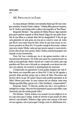 Jacob Lorber
394

      181. PREOCUPAÇÃO DE ZURIEL

     As moças abraçam Abedam com tamanha efusão que Ele não conse-
gue caminhar, levando Zuriel a objetar: “Minhas filhas parecem importu-
nar-Te, Senhor, pois desejas subir a colina e elas impedem os Teus Passos.”
     Responde Abedam: “Tua opinião de Minha Pessoa é algo material,
pois quem poderia impedir os Meus Passos? Julgas Eu não poder livrar-
Me de tuas filhas se a atitude delas Me for desagradável? A fim de que
cada grãozinho de areia preso aos teus pés se conserve como tal, tenho
que fixá-lo com maior força do Meu Amor do que essas moças no mo-
mento prendem os Meus Pés. E tu podes carregá-lo livremente, embora
sejas uma criação Minha, razão por que preciso segurar-te mais estreita-
mente a fim de que vivas, penses, sintas e tenhas consciência própria, sem
impedir os teus movimentos.
     Terra, Sol, Lua e estrelas que, em si, são apenas mundos e sóis, se
movimentam livremente e Eu tenho que mantê-los constantemente em
todas as suas partículas, desde o átomo até o maior sol central, para cuja
grandeza esta Terra com o Sol pode ser comparada a um átomo em rela-
ção a este planeta, do contrário se desintegrariam de momento.
     Compreendes tua ignorância? Como podias imaginar que tuas fi-
lhas fossem um empecilho para os Meus Pés? O fato de Me agradar o
proceder delas percebes porque não as afasto de Mim. Porventura não
deveria tolerar os que Me amam? Quem então poderia aproximar-se de
Mim? Afirmo para todos: Se uma criatura não me abraçar como estas
Minhas queridas filhas, jamais verá o Meu Semblante, compreendeste?”
     Responde Zuriel: “Ó Jehovah, perdoa este tolo e tem paciência e
indulgência comigo. Meu erro foi imperdoável; quanto mais reflito, mais
claramente percebo minha grande tolice.”
     Diz Abedam: “Zuriel, acalma o teu coração; teu erro originou-se no
teu cego amor para Comigo. Acabo de orientar-te para amares de olhos
abertos e não fechados. Todavia te digo, quem não começar a Me amar
em sua cegueira e não se preocupar Comigo como tu, dificilmente rece-
 