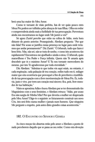 A Criação de Deus
                                                                        395

berá uma luz maior do Meu Amor.
      Como te tornaste de visão perfeita, hás de ver quão pouco estes
Meus Pés podem ser tolhidos pelos abraços de tuas filhas. Olha em redor
e compreenderás ainda mais a futilidade de tua preocupação. Porventura
ainda nos encontramos no lugar onde Me juntei a vós?”
      Só agora Zuriel percebe que estão na colina de Adão, meia hora
distante do ponto anterior. Prosseguindo, Abedam pergunta: “Por que
não falas? Por acaso se justifica nossa presença no lugar para onde tería-
mos que andar penosamente?” Diz Zuriel: “Ó Jehovah, tudo que fazes é
bem feito. Mas, não sei, não se trata de sonho, e como isto aconteceu tão
rapidamente? Encontrava-me ajoelhado e ainda o estou. Ó Jehovah, quão
maravilhoso é Teu Poder e Força infinita. Quem não Te amaria após
descobrir que és o máximo Amor? E Tu nos tornaste merecedores do
mesmo, por isto Te agradecemos por toda eternidade.”
      Diz Abedam: “Admiras-te que todos vós aqui estais, no entanto, é
cada respiração, cada pulsação de teu coração, enfim tudo em ti, milagre
maior que esta ocorrência que provoquei a fim de perceberes a inutilida-
de de tua preocupação com a livre movimentação de Meus Pés. És, toda-
via, justo e vivo, por teres um coração mui sincero; fica, pois, livre mora-
dor de tua habitação.”
      Nisto se aproxima Adão e louva Abedam por se ter demonstrado tão
Magnânimo com o sexo feminino, e Abedam retruca: “Adão, por acaso
Eva não surgiu de Minha Mão? Por que deveria a mulher ser desprezada
pelo Meu Amor? Digo-te o seguinte: se futuramente construir um novo
Céu, isto será feito numa mulher e jamais num homem. Que ninguém
Me pergunte a respeito, pois antes disto grandes coisas acontecerão.”



     182. O ENCONTRO DO SENHOR E GEMELA

    As cinco moças tão absortas estão pelo amor a Abedam a ponto de
nada perceberem daquilo que se passa ao seu redor. Como esta devoção
 