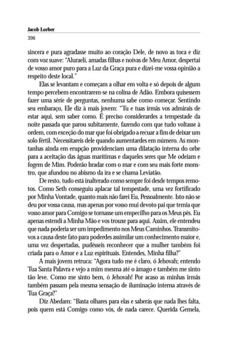 Jacob Lorber
396

sincera e pura agradasse muito ao coração Dele, de novo as toca e diz
com voz suave: “Aluraeli, amadas filhas e noivas de Meu Amor, despertai
de vosso amor puro para a Luz da Graça pura e dizei-me vossa opinião a
respeito deste local.”
     Elas se levantam e começam a olhar em volta e só depois de algum
tempo percebem encontrarem-se na colina de Adão. Embora quisessem
fazer uma série de perguntas, nenhuma sabe como começar. Sentindo
seu embaraço, Ele diz à mais jovem: “Tu e tuas irmãs vos admirais de
estar aqui, sem saber como. É preciso considerardes a tempestade da
noite passada que parou subitamente, fazendo com que tudo voltasse à
ordem, com exceção do mar que foi obrigado a recuar a fim de deixar um
solo fértil. Necessitareis dele quando aumentardes em número. As mon-
tanhas ainda em erupção providenciam uma dilatação interna do orbe
para a aceitação das águas marítimas e daqueles seres que Me odeiam e
fogem de Mim. Poderão bradar com o mar e com seu mais forte mons-
tro, que afundou no abismo da ira e se chama Leviatão.
     De resto, tudo está inalterado como sempre foi desde tempos remo-
tos. Como Seth conseguiu aplacar tal tempestade, uma vez fortificado
por Minha Vontade, quanto mais não farei Eu, Pessoalmente. Isto não se
deu por vossa causa, mas apenas por vosso mui devoto pai que temia que
vosso amor para Comigo se tornasse um empecilho para os Meus pés. Eu
apenas estendi a Minha Mão e vos trouxe para aqui. Assim, ele entendeu
que nada poderia ser um impedimento nos Meus Caminhos. Transmito-
vos a causa deste fato para poderdes assimilar um conhecimento maior e,
uma vez despertadas, pudésseis reconhecer que a mulher também foi
criada para o Amor e a Luz espirituais. Entendes, Minha filha?”
     A mais jovem retruca: “Agora tudo me é claro, ó Jehovah; entendo
Tua Santa Palavra e vejo a mim mesma até o âmago e também me sinto
tão leve. Como me sinto bem, ó Jehovah! Por acaso as minhas irmãs
também passam pela mesma sensação de iluminação interna através de
Tua Graça?”
     Diz Abedam: “Basta olhares para elas e saberás que nada lhes falta,
pois quem está Comigo como vós, de nada carece. Querida Gemela,
 