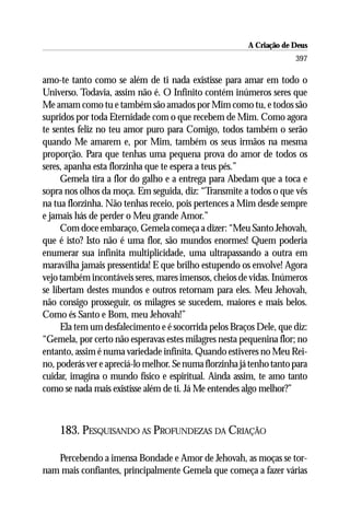 A Criação de Deus
                                                                      397

amo-te tanto como se além de ti nada existisse para amar em todo o
Universo. Todavia, assim não é. O Infinito contém inúmeros seres que
Me amam como tu e também são amados por Mim como tu, e todos são
supridos por toda Eternidade com o que recebem de Mim. Como agora
te sentes feliz no teu amor puro para Comigo, todos também o serão
quando Me amarem e, por Mim, também os seus irmãos na mesma
proporção. Para que tenhas uma pequena prova do amor de todos os
seres, apanha esta florzinha que te espera a teus pés.”
      Gemela tira a flor do galho e a entrega para Abedam que a toca e
sopra nos olhos da moça. Em seguida, diz: “Transmite a todos o que vês
na tua florzinha. Não tenhas receio, pois pertences a Mim desde sempre
e jamais hás de perder o Meu grande Amor.”
      Com doce embaraço, Gemela começa a dizer: “Meu Santo Jehovah,
que é isto? Isto não é uma flor, são mundos enormes! Quem poderia
enumerar sua infinita multiplicidade, uma ultrapassando a outra em
maravilha jamais pressentida! E que brilho estupendo os envolve! Agora
vejo também incontáveis seres, mares imensos, cheios de vidas. Inúmeros
se libertam destes mundos e outros retornam para eles. Meu Jehovah,
não consigo prosseguir, os milagres se sucedem, maiores e mais belos.
Como és Santo e Bom, meu Jehovah!”
      Ela tem um desfalecimento e é socorrida pelos Braços Dele, que diz:
“Gemela, por certo não esperavas estes milagres nesta pequenina flor; no
entanto, assim é numa variedade infinita. Quando estiveres no Meu Rei-
no, poderás ver e apreciá-lo melhor. Se numa florzinha já tenho tanto para
cuidar, imagina o mundo físico e espiritual. Ainda assim, te amo tanto
como se nada mais existisse além de ti. Já Me entendes algo melhor?”



    183. PESQUISANDO AS PROFUNDEZAS DA CRIAÇÃO

   Percebendo a imensa Bondade e Amor de Jehovah, as moças se tor-
nam mais confiantes, principalmente Gemela que começa a fazer várias
 