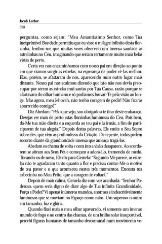 Jacob Lorber
398

perguntas, como sejam: “Meu Amantíssimo Senhor, como Tua
inexprimível Bondade permitiu que eu visse o milagre infinito desta flor-
zinha, lembro-me que muitas vezes observei com imensa saudade as
estrelinhas no Céu, imaginando que seriam certamente muito mais belas
vistas de perto.
     Certa vez nos encaminhamos com nosso pai em direção ao ponto
em que víamos surgir as estrelas, na esperança de poder vê-las melhor.
Elas, porém, se afastaram de nós, aparecendo num outro lugar mais
distante. Nosso pai nos acalmou dizendo que isto não nos devia preo-
cupar por serem as estrelas mui santas por Tua Causa, razão porque se
afastavam do olhar humano e só podíamos louvar-Te pela visão ao lon-
ge. Mas agora, meu Jehovah, não tenho coragem de pedir! Não ficarás
aborrecido comigo?”
     Diz Abedam: “Pelo que vejo, sou obrigado a te tirar deste embaraço.
Desejas ver mais de perto estas florzinhas luminosas do Céu. Pois bem,
dá-Me tua mão direita e a esquerda ao teu pai e às irmãs, a fim de parti-
ciparem de tua alegria.” Depois destas palavras, Ele emite o Seu Sopro
sobre eles, que vêm as profundezas da Criação. De repente, todos pedem
socorro diante da grandiosidade imensa que ameaça tragá-los.
     Abedam os chama de volta e com isto a visão desaparece. Ao acorda-
rem se atiram aos Seus Pés e começam a adorá-Lo, tremendo de medo.
Tocando-os de novo, Ele diz para Gemela: “Segundo Me parece, as estre-
las não te agradaram tanto quanto a flor e precisas contar-Me o motivo
de teu pavor e o que aconteceu nestes três momentos. Encosta tua
cabecinha no Meu Peito, que a coragem te voltará.”
     Depois de mais calma, Gemela diz com voz acanhada: “Senhor Po-
deroso, quem seria digno de dizer algo de Tua infinita Grandiosidade,
Força e Poder? Vi apenas inúmeros mundos, enormes e indescritivelmente
luminosos que se moviam no Espaço como raios. Um superava o outro
em tamanho, luz e glória.
     Quando fixei mais o meu olhar apavorado, vi somente um imenso
mundo de fogo e no centro das chamas, de um brilho solar insuportável,
percebi figuras humanas de tamanho descomunal num movimento ve-
 