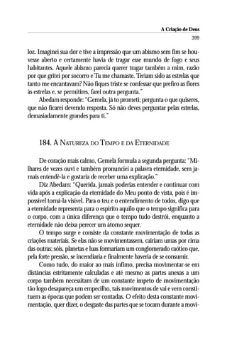 A Criação de Deus
                                                                     399

loz. Imaginei sua dor e tive a impressão que um abismo sem fim se hou-
vesse aberto e certamente havia de tragar esse mundo de fogo e seus
habitantes. Aquele abismo parecia querer tragar também a mim, razão
por que gritei por socorro e Tu me chamaste. Teriam sido as estrelas que
tanto me encantavam? Não fiques triste se confessar que prefiro as flores
às estrelas e, se permitires, farei outra pergunta.”
      Abedam responde: “Gemela, já to prometi; pergunta o que quiseres,
que não ficarei devendo resposta. Só não deves perguntar pelas estrelas,
demasiadamente grandes para ti.”



    184. A NATUREZA DO TEMPO E DA ETERNIDADE

     De coração mais calmo, Gemela formula a segunda pergunta: “Mi-
lhares de vezes ouvi e também pronunciei a palavra eternidade, sem ja-
mais entendê-la e gostaria de receber uma explicação.”
     Diz Abedam: “Querida, jamais poderias entender e continuar com
vida após a explicação da eternidade do Meu ponto de vista, pois é im-
possível torná-la visível. Para o teu e o entendimento de todos, digo que
a eternidade representa para o espírito aquilo que o tempo significa para
o corpo, com a única diferença que o tempo tudo destrói, enquanto a
eternidade não deixa perecer um átomo sequer.
     O tempo surge e consiste da constante movimentação de todas as
criações materiais. Se elas não se movimentassem, cairiam umas por cima
das outras; sóis, planetas e luas formariam um conglomerado caótico que,
pela forte pressão, se incendiaria e finalmente haveria de se consumir.
     Como tudo, do maior ao mais ínfimo, precisa movimentar-se em
distâncias estritamente calculadas e até mesmo as partes anexas a um
corpo também necessitam de um constante ímpeto de movimentação
tão logo desapareça um empecilho, tais movimentos de vai e vem consti-
tuem as épocas que podem ser contadas. O efeito desta constante movi-
mentação, quer dizer, o desgaste das partes que se tocam durante a movi-
 