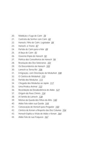 Jacob Lorber
4




20.    Maldição e Fuga de Caim 78
21.    Contrato do Senhor com Caim 82
22.    Hanoch, Filho de Caim, Legislador 84
23.    Hanoch, o Tirano 87
24.    Partida de Caim para o Mar 89
25.    A Raça de Caim 91
26.    Governo Ímpio de Hanoch 92
27.    Política dos Conselheiros de Hanoch 94
28.    Resolução dos Dez Soberanos 101
29.    Os Descendentes de Hanoch 103
30.    Lamech se Torna Rei 106
31.    Emigração, com Orientação de Meduhed 108
32.    O Cântico de Meduhed 110
33.    Partida dos Meduítas 111
34.    Chegada dos Meduítas ao Japão 117
35.    Uma Prédica Animal 122
36.    Recordação da Desobediência de Adão 127
37.    Origem do Povo Chinês 134
38.    A Família de Lamech 138
39.    Motivo da Queda dos Filhos do Alto 140
40.    Adão Fala sobre sua Queda 144
41.    Convocação de Henoch para Pregador 150
42.    Cântico de Kenan a Respeito das Dez Colunas 154
43.    Henoch Explica a Visão de Adão e Kenan 164
44.    Adão Fala de sua Fraqueza 167
 