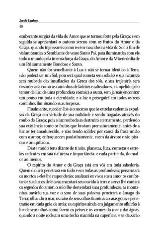 Jacob Lorber
40

exuberante surgirá da vida do Amor que se tornou forte pela Graça; e em
seguida se apresentará o outono sereno com os frutos do Amor e da
Graça, quando ingressareis como recém-nascidos na vida do Sol, a fim de
vislumbrardes o Semblante de vosso Santo Pai, para iluminardes com ele
todo o mundo pela imensa força da Graça, do Amor e da Misericórdia de
um Pai sumamente Bondoso e Santo.
     Quem não for semelhante à Lua e não se tornar idêntico à Terra,
não poderá ser um Sol, pois será qual cometa sem solidez e sua natureza
será roubada das insuflações da Graça dos sóis, e sua trajetória será
desordenada como os caminhos de ladrões e salteadores, e impelido pelo
temor da luz, de uma profundeza cósmica a outra, sem jamais encontrar
um pouso em toda a eternidade; e a luz o perseguirá em todos os seus
caminhos iluminando suas torpezas.
     Finalmente, suceder-lhe-á o mesmo que às estrelas cadentes expul-
sas da Graça em virtude de sua nulidade e sendo tragadas através do
roubo da Graça; pois a luz roubada as destruirá eternamente, perdendo
sua existência como os frutos que brotam prematuramente, antes de a
luz os ter amadurecido, e não tendo solidez por causa da fraca união
com o amor, enfraquecem paulatinamente, caem da árvore e são pisa-
dos e aniquilados.
     Deste modo tens diante de ti sóis, planetas, luas, cometas e estre-
las cadentes em sua natureza e importância, e cada partícula, do mai-
or ao menor.
     O espírito do Amor e da Graça está em vós em toda sabedoria.
Quem o ouvir penetrará em tudo e em todas as profundezas; perscrutará
os mortos e eles lhe responderão; analisará os vivos e seu amor os confor-
tará e sua luz os deleitará; encostará seu ouvido à terra e a erva lhe contará
os segredos do amor; o solo lhe desvendará suas profundezas, as monta-
nhas ouvirão sua voz e o som de suas palavras penetrará o âmago da
Terra; olhando o mar, os raios de seus olhos iluminarão suas gotas e pene-
trarão em cada grão de areia; os espíritos ainda em julgamento afluirão à
luz de seus olhos como fazem os peixes e os vermes do mar e das águas,
quando à noite rodeiam uma tocha mantida na superfície; e se deixarão
 