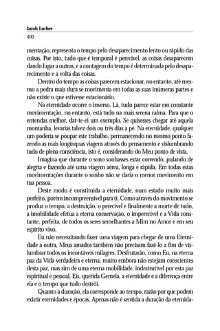 Jacob Lorber
400

mentação, representa o tempo pelo desaparecimento lento ou rápido das
coisas. Por isto, tudo que é temporal é perecível, as coisas desaparecem
dando lugar a outras, e a contagem do tempo é determinada pelo desapa-
recimento e a volta das coisas.
     Dentro do tempo as coisas parecem estacionar, no entanto, até mes-
mo a pedra mais dura se movimenta em todas as suas inúmeras partes e
não existe o que estivesse estacionário.
     Na eternidade ocorre o inverso. Lá, tudo parece estar em constante
movimentação, no entanto, está tudo na mais serena calma. Para que o
entendas melhor, dar-te-ei um exemplo. Se quisesses chegar até aquela
montanha, levarias talvez dois ou três dias a pé. Na eternidade, qualquer
um poderia se poupar este trabalho, permanecendo no mesmo ponto fa-
zendo as mais longínquas viagens através do pensamento e vislumbrando
tudo de plena consciência, isto é, considerando do Meu ponto de vista.
     Imagina que durante o sono sonhasses estar correndo, pulando de
alegria e fazendo até uma viagem aérea, longa e rápida. Em todas estas
movimentações durante o sonho não se daria o menor movimento em
tua pessoa.
     Deste modo é constituída a eternidade, num estado muito mais
perfeito, porém incompreensível para ti. Como através do movimento se
produz o tempo, a destruição, o perecível e finalmente a morte de tudo,
a imobilidade efetua a eterna conservação, o imperecível e a Vida cons-
tante, perfeita, de todos os seres semelhantes a Mim no Amor e em seu
espírito vivo.
     Eu não necessitando fazer uma viagem para chegar de uma Eterni-
dade a outra, Meus amados também não precisam fazê-lo a fim de vis-
lumbrar todos os incontáveis milagres. Desfrutarão, como Eu, na eterna
paz da Vida verdadeira e eterna, muito embora não estejam conscientes
desta paz, mas sim de uma eterna mobilidade, indestrutível por esta paz
espiritual e pessoal. Eis, querida Gemela, a eternidade e a diferença entre
ela e o tempo que tudo destrói.
     Quanto à duração, ela corresponde ao tempo, razão por que podem
existir eternidades e épocas. Apenas não é sentida a duração da eternida-
 