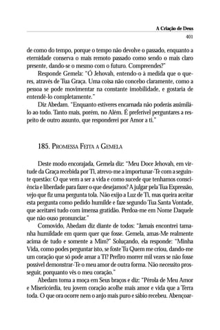 A Criação de Deus
                                                                      401

de como do tempo, porque o tempo não devolve o passado, enquanto a
eternidade conserva o mais remoto passado como sendo o mais claro
presente, dando-se o mesmo com o futuro. Compreendes?”
      Responde Gemela: “Ó Jehovah, entendo-o à medida que o que-
res, através de Tua Graça. Uma coisa não concebo claramente, como a
pessoa se pode movimentar na constante imobilidade, e gostaria de
entendê-lo completamente.”
      Diz Abedam. “Enquanto estiveres encarnada não poderás assimilá-
lo ao todo. Tanto mais, porém, no Além. É preferível perguntares a res-
peito de outro assunto, que responderei por Amor a ti.”



    185. PROMESSA FEITA A GEMELA

     Deste modo encorajada, Gemela diz: “Meu Doce Jehovah, em vir-
tude da Graça recebida por Ti, atrevo-me a importunar-Te com a seguin-
te questão: O que vem a ser a vida e como sucede que tenhamos consci-
ência e liberdade para fazer o que desejamos? A julgar pela Tua Expressão,
vejo que fiz uma pergunta tola. Não exijo a Luz de Ti, mas queira aceitar
esta pergunta como pedido humilde e faze segundo Tua Santa Vontade,
que aceitarei tudo com imensa gratidão. Perdoa-me em Nome Daquele
que não ouso pronunciar.”
     Comovido, Abedam diz diante de todos: “Jamais encontrei tama-
nha humildade em quem quer que fosse. Gemela, amas-Me realmente
acima de tudo e somente a Mim?” Soluçando, ela responde: “Minha
Vida, como podes perguntar isto, se foste Tu Quem me criou, dando-me
um coração que só pode amar a Ti? Prefiro morrer mil vezes se não fosse
possível demonstrar-Te o meu amor de outra forma. Não necessito pros-
seguir, porquanto vês o meu coração.”
     Abedam toma a moça em Seus braços e diz: “Pérola de Meu Amor
e Misericórdia, teu jovem coração acolhe mais amor e vida que a Terra
toda. O que ora ocorre nem o anjo mais puro e sábio recebeu. Abençoar-
 