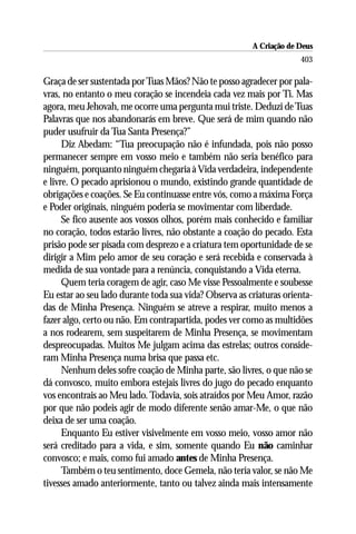 A Criação de Deus
                                                                     403

Graça de ser sustentada por Tuas Mãos? Não te posso agradecer por pala-
vras, no entanto o meu coração se incendeia cada vez mais por Ti. Mas
agora, meu Jehovah, me ocorre uma pergunta mui triste. Deduzi de Tuas
Palavras que nos abandonarás em breve. Que será de mim quando não
puder usufruir da Tua Santa Presença?”
      Diz Abedam: “Tua preocupação não é infundada, pois não posso
permanecer sempre em vosso meio e também não seria benéfico para
ninguém, porquanto ninguém chegaria à Vida verdadeira, independente
e livre. O pecado aprisionou o mundo, existindo grande quantidade de
obrigações e coações. Se Eu continuasse entre vós, como a máxima Força
e Poder originais, ninguém poderia se movimentar com liberdade.
      Se fico ausente aos vossos olhos, porém mais conhecido e familiar
no coração, todos estarão livres, não obstante a coação do pecado. Esta
prisão pode ser pisada com desprezo e a criatura tem oportunidade de se
dirigir a Mim pelo amor de seu coração e será recebida e conservada à
medida de sua vontade para a renúncia, conquistando a Vida eterna.
      Quem teria coragem de agir, caso Me visse Pessoalmente e soubesse
Eu estar ao seu lado durante toda sua vida? Observa as criaturas orienta-
das de Minha Presença. Ninguém se atreve a respirar, muito menos a
fazer algo, certo ou não. Em contrapartida, podes ver como as multidões
a nos rodearem, sem suspeitarem de Minha Presença, se movimentam
despreocupadas. Muitos Me julgam acima das estrelas; outros conside-
ram Minha Presença numa brisa que passa etc.
      Nenhum deles sofre coação de Minha parte, são livres, o que não se
dá convosco, muito embora estejais livres do jugo do pecado enquanto
vos encontrais ao Meu lado. Todavia, sois atraídos por Meu Amor, razão
por que não podeis agir de modo diferente senão amar-Me, o que não
deixa de ser uma coação.
      Enquanto Eu estiver visivelmente em vosso meio, vosso amor não
será creditado para a vida, e sim, somente quando Eu não caminhar
convosco; e mais, como fui amado antes de Minha Presença.
      Também o teu sentimento, doce Gemela, não teria valor, se não Me
tivesses amado anteriormente, tanto ou talvez ainda mais intensamente
 