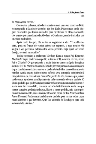 A Criação de Deus
                                                                    405

de Meu Amor eterno.”
     Com estas palavras, Abedam aperta-a mais uma vez contra o Peito
e em seguida a faz descer ao solo, aos Pés Dele. Pouco mais tarde che-
gam os arautos que foram enviados para cientificar os filhos do sacrifí-
cio, que se postam diante de Abedam e O adoram, sendo imitados por
imensas multidões.
     Após certo tempo, Ele os faz se erguerem e diz: “Trabalhastes
bem, pois os frutos de vossas ações vos seguem, o que muito Me
alegra e vos permito externardes vosso prêmio. Seja qual for vosso
desejo, ele será cumprido.”
     Todos começam a exclamar: “Senhor, Deus e nosso Pai, Emanuel
Abedam! O que poderíamos pedir, se temos a Ti, o Amor eterno, nosso
Pai e Criador? O que poderia o mais intenso amor-próprio imaginar
além de Ti? Tu Mesmo és o mais elevado prêmio para os nossos corações,
o que consiste na máxima ventura, podendo trabalhar como fizemos esta
manhã. Ainda assim, todo o nosso esforço seria um nada comparado à
Graça imensa de teres vindo, Santo Pai, junto de nós, vermes, que jamais
poderemos agradecer condignamente pela concessão de um pedido. O
único pedido que poderíamos externar seria que nunca nos abandones e,
se ele nos for concedido, teremos lucrado infinitamente mais do que
nossos corações poderiam desejar. Este é o nosso pedido, não como prê-
mio de nosso mérito, mas unicamente como prova de Tua Misericórdia e
Amor Paternal. Perdoa-nos também este pedido, pois somos todos cegos
e não sabemos o que fazemos. Que Tua Vontade Se faça hoje e para toda
a eternidade. Amém.”
 
