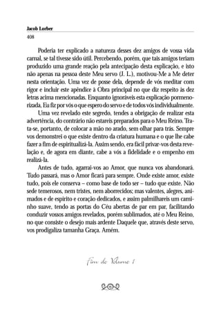 Jacob Lorber
408

      Poderia ter explicado a natureza desses dez amigos de vossa vida
carnal, se tal tivesse sido útil. Percebendo, porém, que tais amigos teriam
produzido uma grande reação pela antecipação desta explicação, e isto
não apenas na pessoa deste Meu servo (J. L.), motivou-Me a Me deter
nesta orientação. Uma vez de posse dela, depende de vós meditar com
rigor e incluir este apêndice à Obra principal no que diz respeito às dez
letras acima mencionadas. Enquanto ignoráveis esta explicação pormeno-
rizada, Eu fiz por vós o que espero do servo e de todos vós individualmente.
      Uma vez revelado este segredo, tendes a obrigação de realizar esta
advertência, do contrário não estareis preparados para o Meu Reino. Tra-
ta-se, portanto, de colocar a mão no arado, sem olhar para trás. Sempre
vos demonstrei o que existe dentro da criatura humana e o que lhe cabe
fazer a fim de espiritualizá-la. Assim sendo, era fácil privar-vos desta reve-
lação e, de agora em diante, cabe a vós a fidelidade e o empenho em
realizá-la.
      Antes de tudo, agarrai-vos ao Amor, que nunca vos abandonará.
Tudo passará, mas o Amor ficará para sempre. Onde existe amor, existe
tudo, pois ele conserva – como base de todo ser – tudo que existe. Não
sede temerosos, nem tristes, nem aborrecidos; mas valentes, alegres, ani-
mados e de espírito e coração dedicados, e assim palmilhareis um cami-
nho suave, tendo as portas do Céu abertas de par em par, facilitando
conduzir vossos amigos revelados, porém sublimados, até o Meu Reino,
no que consiste o desejo mais ardente Daquele que, através deste servo,
vos prodigaliza tamanha Graça. Amém.



                           Fim do Volume 1

                                  
 