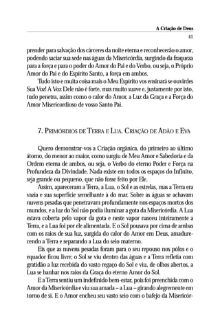 A Criação de Deus
                                                                        41

prender para salvação dos cárceres da noite eterna e reconhecerão o amor,
podendo saciar sua sede nas águas da Misericórdia, surgindo da fraqueza
para a força e para o poder do Amor do Pai e do Verbo, ou seja, o Próprio
Amor do Pai e do Espírito Santo, a força em ambos.
     Tudo isto e muita coisa mais o Meu Espírito vos ensinará se ouvirdes
Sua Voz! A Voz Dele não é forte, mas muito suave e, justamente por isto,
tudo penetra, assim como o calor do Amor, a Luz da Graça e a Força do
Amor Misericordioso de vosso Santo Pai.



    7. PRIMÓRDIOS DE TERRA E LUA. CRIAÇÃO DE ADÃO E EVA

     Quero demonstrar-vos a Criação orgânica, do primeiro ao último
átomo, do menor ao maior, como surgiu de Meu Amor e Sabedoria e da
Ordem eterna de ambos, ou seja, o Verbo do eterno Poder e Força na
Profundeza da Divindade. Nada existe em todos os espaços do Infinito,
seja grande ou pequeno, que não fosse feito por Ele.
     Assim, apareceram a Terra, a Lua, o Sol e as estrelas, mas a Terra era
vazia e sua superfície semelhante à do mar. Sobre as águas se achavam
nuvens pesadas que penetravam profundamente nos espaços mortos dos
mundos, e a luz do Sol não podia iluminar a gota da Misericórdia. A Lua
estava coberta pelo vapor da gota e neste vapor nasceu inteiramente a
Terra, e a Lua foi por ele alimentada. E o Sol pousava por cima de ambas
com os raios de sua luz, surgida do calor do Amor em Deus, amadure-
cendo a Terra e separando a Lua do seio materno.
     Eis que as nuvens pesadas foram para o seu repouso nos pólos e o
equador ficou livre; o Sol se viu dentro das águas e a Terra refletia com
gratidão a luz recebida do vasto regaço do Sol e viu, de olhos abertos, a
Lua se banhar nos raios da Graça do eterno Amor do Sol.
     E a Terra sentiu um indefinido bem-estar, pois foi preenchida com o
Amor da Misericórdia e viu sua amada – a Lua – girando alegremente em
torno de si. E o Amor encheu seu vasto seio com o bafejo da Misericór-
 