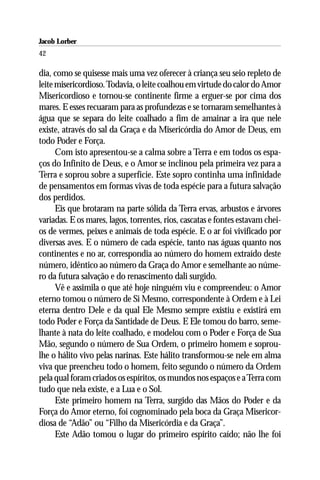 Jacob Lorber
42

dia, como se quisesse mais uma vez oferecer à criança seu seio repleto de
leite misericordioso. Todavia, o leite coalhou em virtude do calor do Amor
Misericordioso e tornou-se continente firme a erguer-se por cima dos
mares. E esses recuaram para as profundezas e se tornaram semelhantes à
água que se separa do leite coalhado a fim de amainar a ira que nele
existe, através do sal da Graça e da Misericórdia do Amor de Deus, em
todo Poder e Força.
      Com isto apresentou-se a calma sobre a Terra e em todos os espa-
ços do Infinito de Deus, e o Amor se inclinou pela primeira vez para a
Terra e soprou sobre a superfície. Este sopro continha uma infinidade
de pensamentos em formas vivas de toda espécie para a futura salvação
dos perdidos.
      Eis que brotaram na parte sólida da Terra ervas, arbustos e árvores
variadas. E os mares, lagos, torrentes, rios, cascatas e fontes estavam chei-
os de vermes, peixes e animais de toda espécie. E o ar foi vivificado por
diversas aves. E o número de cada espécie, tanto nas águas quanto nos
continentes e no ar, correspondia ao número do homem extraído deste
número, idêntico ao número da Graça do Amor e semelhante ao núme-
ro da futura salvação e do renascimento dali surgido.
      Vê e assimila o que até hoje ninguém viu e compreendeu: o Amor
eterno tomou o número de Si Mesmo, correspondente à Ordem e à Lei
eterna dentro Dele e da qual Ele Mesmo sempre existiu e existirá em
todo Poder e Força da Santidade de Deus. E Ele tomou do barro, seme-
lhante à nata do leite coalhado, e modelou com o Poder e Força de Sua
Mão, segundo o número de Sua Ordem, o primeiro homem e soprou-
lhe o hálito vivo pelas narinas. Este hálito transformou-se nele em alma
viva que preencheu todo o homem, feito segundo o número da Ordem
pela qual foram criados os espíritos, os mundos nos espaços e a Terra com
tudo que nela existe, e a Lua e o Sol.
      Este primeiro homem na Terra, surgido das Mãos do Poder e da
Força do Amor eterno, foi cognominado pela boca da Graça Misericor-
diosa de “Adão” ou “Filho da Misericórdia e da Graça”.
      Este Adão tomou o lugar do primeiro espírito caído; não lhe foi
 