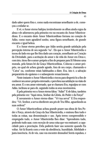 A Criação de Deus
                                                                       43

dado saber quem fôra e, como nada encontrasse semelhante a ele, come-
çou a enfadar-se.
     E vê, o Amor eterno bafejou invisivelmente os olhos ainda cegos da
alma e ele adormeceu pela primeira vez no encanto do Amor Misericor-
dioso. E o encanto deste Amor Misericordioso formou no coração de
Adão, como num agradável sonho, uma figura semelhante, de grande
encanto e igual beleza.
     E o Amor eterno percebeu que Adão sentiu grande satisfação pela
percepção interna de seu segundo “eu”. Eis que o Amor Misericórdia o
tocou do lado em que lhe fôra dado um coração, semelhante ao Coração
da Divindade, para a aceitação do amor e da vida do Amor em Deus e,
com isto, tirou-lhe o amor-próprio a fim de preparar para Si Mesmo uma
morada, pela futura lei da Graça Misericordiosa. Colocou o amor-pró-
prio, no qual ele achou grande agrado, fora de seu corpo, chamando-o
“Caiva” ou, conforme estais habituados a dizer, Eva, isto é, a salvação
preparatória do egoísmo e o subseqüente renascimento.
     Neste instante o Amor Misericórdia o tocou para despertá-lo a fim de
conhecer seu amor-próprio externado, e percebeu sua satisfação na visão de
seu amor. E o seu amor externado, que se chamava Eva, regozijou-se com
Adão, inclinou-se para ele, seguindo todos os seus movimentos.
     E pela primeira vez o Amor eterno falou: “Adão!” E ele falou, também
pela primeira vez: “Aqui estou, Senhor da Glória, do Poder e da Força!”
     E novamente o Amor eterno disse: “Vê tua serva!” E Eva respon-
deu: “Vê, Senhor, a serva obediente aos pés de Teu filho, aguardando as
suas ordens!”
     O Amor Misericordioso achou grande prazer nas obras de Seu Po-
der e Força, através da Graça da Sua Misericórdia, e ensinou-lhes tudo e
todas as coisas, sua denominação e uso. Após terem compreendido e
empregado tudo, o Amor Misericórdia lhes disse: “Aprendestes tudo,
podendo tudo usar, com exceção de uma coisa que vos ensinarei: a capa-
cidade para a procriação. Dela podereis fazer uso somente quando Eu
voltar. Até lá ficareis com a veste da obediência, humildade, fidelidade e
justa inocência. Ai de vós, caso vos encontre desnudos! Sereis expulsos, e
 