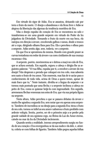 A Criação de Deus
                                                                        45

      Em virtude do rigor de Adão, Eva se assustou, deixando cair por
terra o fruto da morte. O desejo a abandonou e ela ficou livre e Adão se
alegrou da libertação das algemas da tendência mortífera de Eva.
      Mas o desejo expulso do coração de Eva se encontrava no solo e
transformou-se em uma grande serpente em virtude do Poder da Ira
julgadora da Divindade. Tomando o fruto da morte em sua boca, ela
rastejou em direção à árvore, envolvendo galhos e ramos, desde o tronco
até a copa, dirigindo olhares fixos para Eva. Ela o percebeu e olhou para
a serpente. Adão sentiu algo, sem, todavia, ver a serpente.
      Eis que Eva se aproximou da mesma, fitando com grande prazer as
curvas tentadoras em redor da árvore e as cores cintilantes de sua couraça
escamosa e fria.
      A serpente, porém, movimentou-se e deitou a maçã no colo de Eva,
que se achava sentada. Em seguida, ergueu a cabeça e dirigiu-lhe as se-
guintes palavras: “Vê tua filha, expulsa por ti, a envolver a árvore do teu
desejo! Não desprezes a prenda que coloquei em teu colo, mas saboreia
sem susto o fruto de teu amor. Não morrerás, mas hás de te saciar para o
conhecimento de toda vida, acima de Deus a quem temes, apesar de
mais fraco que tu.” Neste instante, dividiu-se a língua da serpente e se
tornou mais pontuda que uma flecha; e a serpente inclinou a cabeça no
peito de Eva, como se quisesse beijá-lo com ingenuidade. Em seguida,
arremessou flechas venenosas nos seios de Eva, que viu sua própria figura
na serpente.
      Nesta altura, Adão percebeu o que se passava debaixo da árvore e
muito lhe agradou a segunda Eva, sem notar que era apenas uma serpen-
te. Também ele incendiou-se no desejo para a segunda Eva; tirou o fruto
de seu colo, tornou-se infiel ao seu amor e saboreou o fruto proibido com
ardente volúpia. Sentiu, porém, ser ele o primeiro anjo a se perder pela
grande vaidade de seu egoísmo cego, no Reino da Luz do Amor eterno,
caindo no mar da Ira da Divindade inclemente.
      Quando sentiu a realidade, imenso arrependimento surgiu no fun-
do de seu coração e Eva envergonhou-se da sua nudez e da dele, e, atôni-
ta, cobriu-se com folhas de figueira. Também Adão pegou aquelas folhas
 