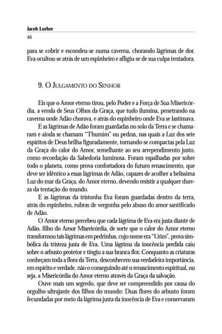 Jacob Lorber
46

para se cobrir e escondeu-se numa caverna, chorando lágrimas de dor.
Eva ocultou-se atrás de um espinheiro e afligiu-se de sua culpa tentadora.



     9. O JULGAMENTO DO SENHOR

      Eis que o Amor eterno tirou, pelo Poder e a Força de Sua Misericór-
dia, a venda de Seus Olhos da Graça, que tudo ilumina, penetrando na
caverna onde Adão chorava, e atrás do espinheiro onde Eva se lastimava.
      E as lágrimas de Adão foram guardadas no solo da Terra e se chama-
ram e ainda se chamam “Thumim” ou pedras, nas quais a Luz dos sete
espíritos de Deus brilha figuradamente, tornando-se compactas pela Luz
da Graça do calor do Amor, semelhante ao seu arrependimento justo,
como recordação da Sabedoria luminosa. Foram espalhadas por sobre
todo o planeta, como prova confortadora do futuro renascimento, que
deve ser idêntico a essas lágrimas de Adão, capazes de acolher a belíssima
Luz do mar da Graça, do Amor eterno, devendo resistir a qualquer dure-
za da tentação do mundo.
      E as lágrimas da tristonha Eva foram guardadas dentro da terra,
atrás do espinheiro, rubras de vergonha pelo abuso do amor santificado
de Adão.
      O Amor eterno percebeu que cada lágrima de Eva era justa diante de
Adão, filho do Amor Misericórdia, de sorte que o calor do Amor eterno
transformou tais lágrimas em pedrinhas, cujo nome era “Urim”, prova sim-
bólica da tristeza justa de Eva. Uma lágrima da inocência perdida caiu
sobre o arbusto protetor e tingiu a sua branca flor. Conquanto as criaturas
conheçam toda a flora da Terra, desconhecem sua verdadeira importância,
em espírito e verdade, não o conseguindo até o renascimento espiritual, ou
seja, a Misericórdia do Amor eterno através da Graça da salvação.
      Ouve mais um segredo, que deve ser compreendido por causa do
orgulho ultrajante dos filhos do mundo: Duas flores do arbusto foram
fecundadas por meio da lágrima justa da inocência de Eva e conservaram
 