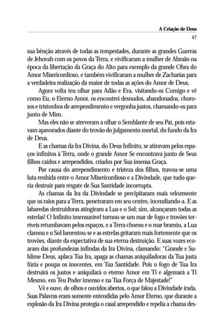 A Criação de Deus
                                                                       47

sua bênção através de todas as tempestades, durante as grandes Guerras
de Jehovah com os povos da Terra, e vivificaram a mulher de Abraão na
época da libertação da Graça do Alto para exemplo da grande Obra do
Amor Misericordioso, e também vivificaram a mulher de Zacharias para
a verdadeira realização da maior de todas as ações do Amor de Deus.
     Agora volta teu olhar para Adão e Eva, visitando-os Comigo e vê
como Eu, o Eterno Amor, os encontrei desnudos, abandonados, choro-
sos e tristonhos de arrependimento e vergonha justos, chamando-os para
junto de Mim.
     Mas eles não se atreveram a olhar o Semblante de seu Pai, pois esta-
vam apavorados diante do trovão do julgamento mortal, do fundo da Ira
de Deus.
     E as chamas da Ira Divina, do Deus Infinito, se atiravam pelos espa-
ços infinitos à Terra, onde o grande Amor Se encontrava junto de Seus
filhos caídos e arrependidos, criados por Sua imensa Graça.
     Por causa do arrependimento e tristeza dos filhos, travou-se uma
luta renhida entre o Amor Misericordioso e a Divindade, que tudo que-
ria destruir para resgate de Sua Santidade incorrupta.
     As chamas da Ira da Divindade se precipitaram mais velozmente
que os raios para a Terra, penetraram em seu centro, incendiando-a. E as
labaredas destruidoras atingiram a Lua e o Sol; sim, alcançaram todas as
estrelas! O Infinito imensurável tornou-se um mar de fogo e trovões ter-
ríveis retumbavam pelos espaços, e a Terra chorou e o mar bramiu, a Lua
clamou e o Sol lamentou-se e as estrelas gritaram mais fortemente que os
trovões, diante da expectativa de sua eterna destruição. E suas vozes eco-
aram das profundezas infindas da Ira Divina, clamando: “Grande e Su-
blime Deus, aplaca Tua Ira, apaga as chamas aniquiladoras da Tua justa
fúria e poupa os inocentes, em Tua Santidade. Pois o fogo de Tua Ira
destruirá os justos e aniquilará o eterno Amor em Ti e algemará a Ti
Mesmo, em Teu Poder imenso e na Tua Força de Majestade!”
     Vê e ouve, de olhos e ouvidos abertos, o que falou a Divindade irada.
Suas Palavras eram somente entendidas pelo Amor Eterno, que durante a
explosão da Ira Divina protegia o casal arrependido e repelia a chama des-
 