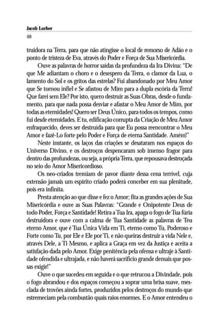 Jacob Lorber
48

truidora na Terra, para que não atingisse o local de remorso de Adão e o
ponto de tristeza de Eva, através do Poder e Força de Sua Misericórdia.
      Ouve as palavras de horror saídas da profundeza da Ira Divina: “De
que Me adiantam o choro e o desespero da Terra, o clamor da Lua, o
lamento do Sol e os gritos das estrelas? Fui abandonado por Meu Amor
que Se tornou infiel e Se afastou de Mim para a dupla escória da Terra!
Que farei sem Ele? Por isto, quero destruir as Suas Obras, desde o funda-
mento, para que nada possa desviar e afastar o Meu Amor de Mim, por
todas as eternidades! Quero ser Deus Único, para todos os tempos, como
fui desde eternidades. E tu, edificação corrupta da Criação de Meu Amor
enfraquecido, deves ser destruída para que Eu possa reencontrar o Meu
Amor e fazê-Lo forte pelo Poder e Força de eterna Santidade. Amém!”
      Neste instante, os laços das criações se desataram nos espaços do
Universo Divino, e os destroços despencaram sob imenso fragor para
dentro das profundezas, ou seja, a própria Terra, que repousava destroçada
no seio do Amor Misericordioso.
      Os neo-criados tremiam de pavor diante dessa cena terrível, cuja
extensão jamais um espírito criado poderá conceber em sua plenitude,
pois era infinita.
      Presta atenção ao que disse e fez o Amor; fita as grandes ações de Sua
Misericórdia e ouve as Suas Palavras: “Grande e Onipotente Deus de
todo Poder, Força e Santidade! Retira a Tua Ira, apaga o fogo de Tua fúria
destruidora e ouve com a calma de Tua Santidade as palavras de Teu
eterno Amor, que é Tua Única Vida em Ti, eterno como Tu, Poderoso e
Forte como Tu, por Ele e Ele por Ti, e não queiras destruir a vida Nele e,
através Dele, a Ti Mesmo, e aplica a Graça em vez da Justiça e aceita a
satisfação dada pelo Amor. Exige penitência pela ofensa e ultraje à Santi-
dade ofendida e ultrajada, e não haverá sacrifício grande demais que pos-
sas exigir!”
      Ouve o que sucedeu em seguida e o que retrucou a Divindade, pois
o fogo abrandou e dos espaços começou a soprar uma brisa suave, mes-
clada de trovões ainda fortes, produzidos pelos destroços do mundo que
estremeciam pela combustão quais raios enormes. E o Amor entendeu o
 