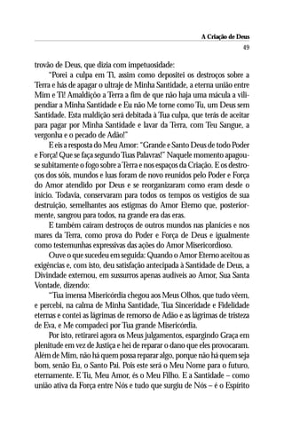 A Criação de Deus
                                                                       49

trovão de Deus, que dizia com impetuosidade:
     “Porei a culpa em Ti, assim como depositei os destroços sobre a
Terra e hás de apagar o ultraje de Minha Santidade, a eterna união entre
Mim e Ti! Amaldiçôo a Terra a fim de que não haja uma mácula a vili-
pendiar a Minha Santidade e Eu não Me torne como Tu, um Deus sem
Santidade. Esta maldição será debitada à Tua culpa, que terás de aceitar
para pagar por Minha Santidade e lavar da Terra, com Teu Sangue, a
vergonha e o pecado de Adão!”
     E eis a resposta do Meu Amor: “Grande e Santo Deus de todo Poder
e Força! Que se faça segundo Tuas Palavras!” Naquele momento apagou-
se subitamente o fogo sobre a Terra e nos espaços da Criação. E os destro-
ços dos sóis, mundos e luas foram de novo reunidos pelo Poder e Força
do Amor atendido por Deus e se reorganizaram como eram desde o
início. Todavia, conservaram para todos os tempos os vestígios de sua
destruição, semelhantes aos estigmas do Amor Eterno que, posterior-
mente, sangrou para todos, na grande era das eras.
     E também caíram destroços de outros mundos nas planícies e nos
mares da Terra, como prova do Poder e Força de Deus e igualmente
como testemunhas expressivas das ações do Amor Misericordioso.
     Ouve o que sucedeu em seguida: Quando o Amor Eterno aceitou as
exigências e, com isto, deu satisfação antecipada à Santidade de Deus, a
Divindade externou, em sussurros apenas audíveis ao Amor, Sua Santa
Vontade, dizendo:
     “Tua imensa Misericórdia chegou aos Meus Olhos, que tudo vêem,
e percebi, na calma de Minha Santidade, Tua Sinceridade e Fidelidade
eternas e contei as lágrimas de remorso de Adão e as lágrimas de tristeza
de Eva, e Me compadeci por Tua grande Misericórdia.
     Por isto, retirarei agora os Meus julgamentos, espargindo Graça em
plenitude em vez de Justiça e hei de reparar o dano que eles provocaram.
Além de Mim, não há quem possa reparar algo, porque não há quem seja
bom, senão Eu, o Santo Pai. Pois este será o Meu Nome para o futuro,
eternamente. E Tu, Meu Amor, és o Meu Filho. E a Santidade – como
união ativa da Força entre Nós e tudo que surgiu de Nós – é o Espírito
 